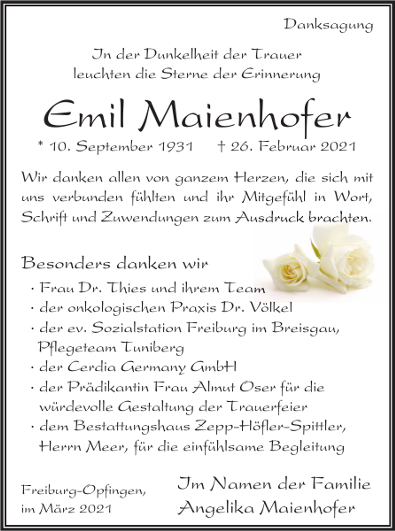 <p>Danksagung<br />In der Dunkelheit der Trauer<br />leuchten die Sterne der Erinnerung</p><p>Emil Maienhofer</p><p>* 10. September 1931</p><p>† 26. Februar 2021</p><p>Wir danken allen von ganzem Herzen, die sich mit<br />uns verbunden fühlten und ihr Mitgefühl in Wort,<br />Schrift und Zuwendungen zum Ausdruck brachten.</p><p>Besonders danken wir<br />· Frau Dr. Thies und ihrem Team<br />· der onkologischen Praxis Dr. Völkel<br />· der ev. Sozialstation Freiburg im Breisgau,<br />Pflegeteam Tuniberg<br />· der Cerdia Germany GmbH<br />· der Prädikantin Frau Almut Oser für die<br />würdevolle Gestaltung der Trauerfeier<br />· dem Bestattungshaus Zepp-Höfler-Spittler,<br />Herrn Meer, für die einfühlsame Begleitung<br />Freiburg-Opfingen,<br />im März 2021</p><p>Im Namen der Familie<br />Angelika Maienhofer</p>