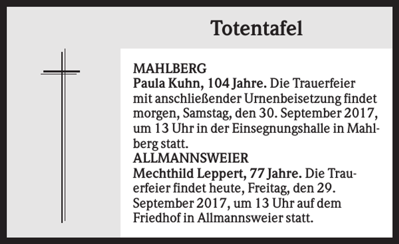 <p>Totentafel<br />MAHLBERG<br />Paula Kuhn, 104 Jahre. Die Trauerfeier<br />mit anschließender Urnenbeisetzung findet<br />morgen, Samstag, den 30. September 2017,<br />um 13 Uhr in der Einsegnungshalle in Mahlberg statt.<br />ALLMANNSWEIER<br />Mechthild Leppert, 77 Jahre. Die Trauerfeier findet heute, Freitag, den 29.<br />September 2017, um 13 Uhr auf dem<br />Friedhof in Allmannsweier statt.</p>