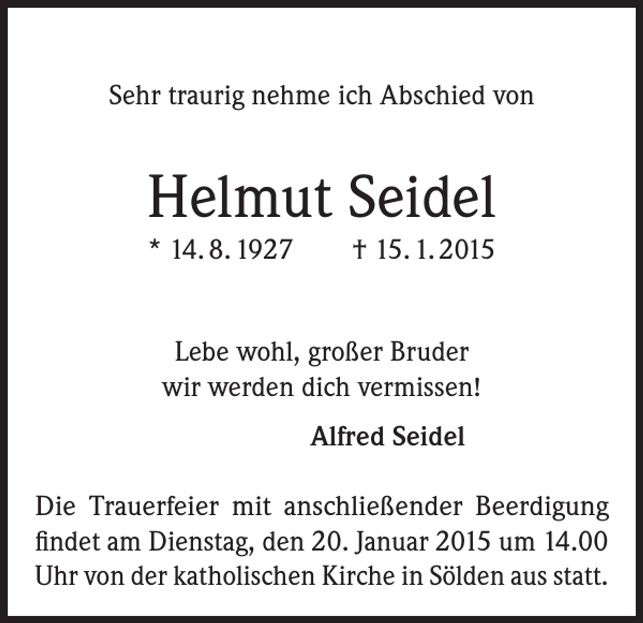 <p>Sehr traurig nehme ich Abschied von</p><p>Helmut Seidel<br />* 14. 8. 1927</p><p>† 15. 1. 2015</p><p>Lebe wohl, großer Bruder<br />wir werden dich vermissen!</p><p>Alfred Seidel</p><p>Die Trauerfeier mit anschließender Beerdigung<br />findet am Dienstag, den 20. Januar 2015 um 14.00<br />Uhr von der katholischen Kirche in Sölden aus statt.</p>