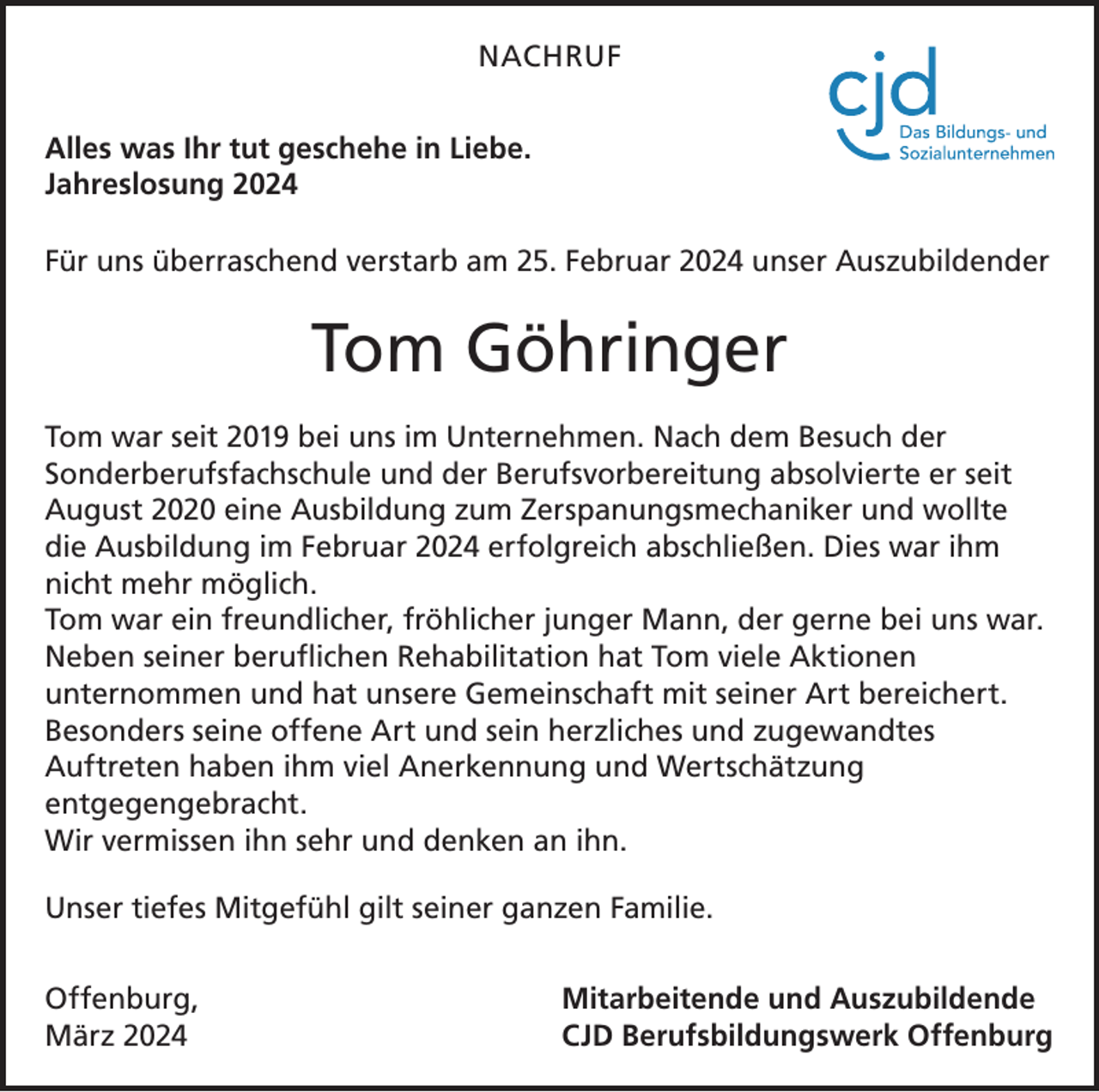 <p>NACHRUF<br />Alles was Ihr tut geschehe in Liebe.<br />Jahreslosung 2024<br />Für uns überraschend verstarb am 25. Februar 2024 unser Auszubildender</p><p>Tom Göhringer<br />Tom war seit 2019 bei uns im Unternehmen. Nach dem Besuch der<br />­Sonderberufsfachschule und der Berufsvorbereitung absolvierte er seit<br />August 2020 eine Ausbildung zum Zerspanungsmechaniker und wollte<br />die Ausbildung im Februar 2024 erfolgreich abschließen. Dies war ihm<br />nicht mehr möglich.<br />Tom war ein freundlicher, fröhlicher junger Mann, der gerne bei uns war.<br />Neben seiner beruflichen Rehabilitation hat Tom viele Aktionen<br />­unternommen und hat unsere Gemeinschaft mit seiner Art bereichert.<br />Besonders seine offene Art und sein herzliches und zugewandtes<br />­Auftreten haben ihm viel Anerkennung und Wertschätzung<br />­entgegengebracht.<br />Wir vermissen ihn sehr und denken an ihn.<br />Unser tiefes Mitgefühl gilt seiner ganzen Familie.<br />Offenburg,<br />März 2024</p><p>Mitarbeitende und Auszubildende<br />CJD Berufsbildungswerk Offenburg</p>