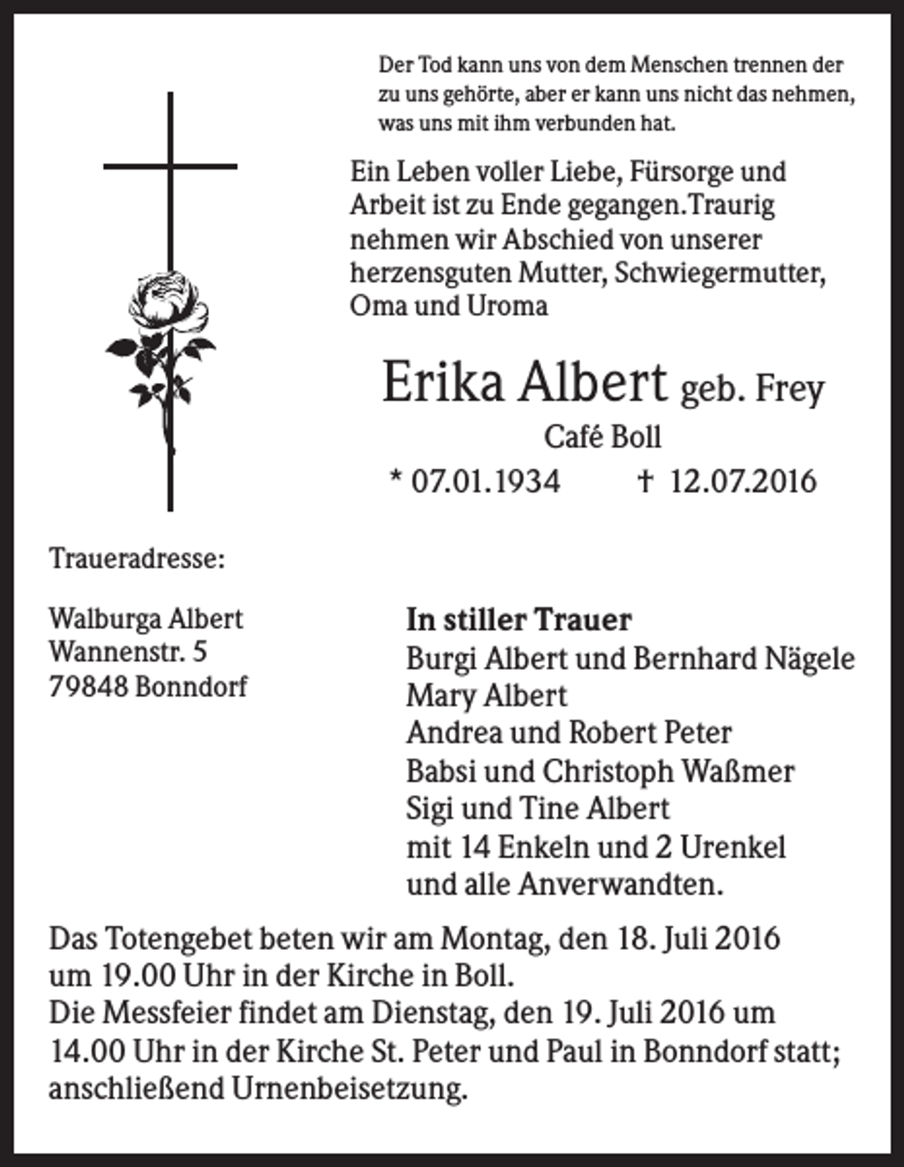 <p>Der Tod kann uns von dem Menschen trennen der<br />zu uns gehörte, aber er kann uns nicht das nehmen,<br />was uns mit ihm verbunden hat.</p><p>Ein Leben voller Liebe, Fürsorge und<br />Arbeit ist zu Ende gegangen.Traurig<br />nehmen wir Abschied von unserer<br />herzensguten Mutter, Schwiegermutter,<br />Oma und Uroma</p><p>Erika Albert geb. Frey<br />Café Boll<br />* 07.01.1934<br />† 12.07.2016<br />Traueradresse:<br />Walburga Albert<br />Wannenstr. 5<br />79848 Bonndorf</p><p>In stiller Trauer<br />Burgi Albert und Bernhard Nägele<br />Mary Albert<br />Andrea und Robert Peter<br />Babsi und Christoph Waßmer<br />Sigi und Tine Albert<br />mit 14 Enkeln und 2 Urenkel<br />und alle Anverwandten.</p><p>Das Totengebet beten wir am Montag, den 18. Juli 2016<br />um 19.00 Uhr in der Kirche in Boll.<br />Die Messfeier findet am Dienstag, den 19. Juli 2016 um<br />14.00 Uhr in der Kirche St. Peter und Paul in Bonndorf statt;<br />anschließend Urnenbeisetzung.</p>