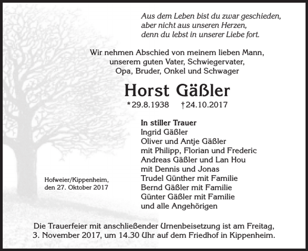 <p>Aus dem Leben bist du zwar geschieden,<br />aber nicht aus unseren Herzen,<br />denn du lebst in unserer Liebe fort.<br />Wir nehmen Abschied von meinem lieben Mann,<br />unserem guten Vater, Schwiegervater,<br />Opa, Bruder, Onkel und Schwager</p><p>Horst Gäßler<br />* 29.8.1938</p><p>Hofweier/Kippenheim,<br />den 27. Oktober 2017</p><p>†24.10.2017</p><p>In stiller Trauer<br />Ingrid Gäßler<br />Oliver und Antje Gäßler<br />mit Philipp, Florian und Frederic<br />Andreas Gäßler und Lan Hou<br />mit Dennis und Jonas<br />Trudel Günther mit Familie<br />Bernd Gäßler mit Familie<br />Günter Gäßler mit Familie<br />und alle Angehörigen</p><p>Die Trauerfeier mit anschließender Urnenbeisetzung ist am Freitag,<br />3. November 2017, um 14.30 Uhr auf dem Friedhof in Kippenheim.</p>