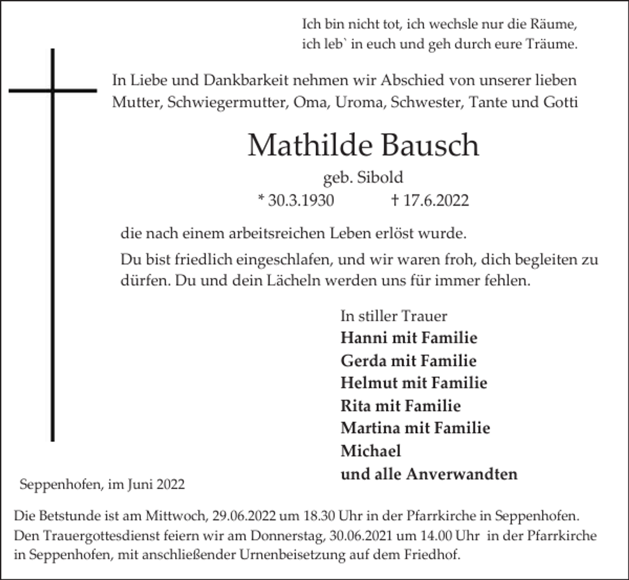 <p>Ich bin nicht tot, ich wechsle nur die Räume,<br />ich leb` in euch und geh durch eure Träume.</p><p>In Liebe und Dankbarkeit nehmen wir Abschied von unserer lieben<br />Mutter, Schwiegermutter, Oma, Uroma, Schwester, Tante und Gotti</p><p>Mathilde Bausch<br />geb. Sibold<br />* 30.3.1930<br />† 17.6.2022<br />die nach einem arbeitsreichen Leben erlöst wurde.<br />Du bist friedlich eingeschlafen, und wir waren froh, dich begleiten zu<br />dürfen. Du und dein Lächeln werden uns für immer fehlen.<br />In stiller Trauer</p><p>Seppenhofen, im Juni 2022</p><p>Hanni mit Familie<br />Gerda mit Familie<br />Helmut mit Familie<br />Rita mit Familie<br />Martina mit Familie<br />Michael<br />und alle Anverwandten</p><p>Die Betstunde ist am Mittwoch, 29.06.2022 um 18.30 Uhr in der Pfarrkirche in Seppenhofen.<br />Den Trauergottesdienst feiern wir am Donnerstag, 30.06.2021 um 14.00 Uhr in der Pfarrkirche<br />in Seppenhofen, mit anschließender Urnenbeisetzung auf dem Friedhof.</p>