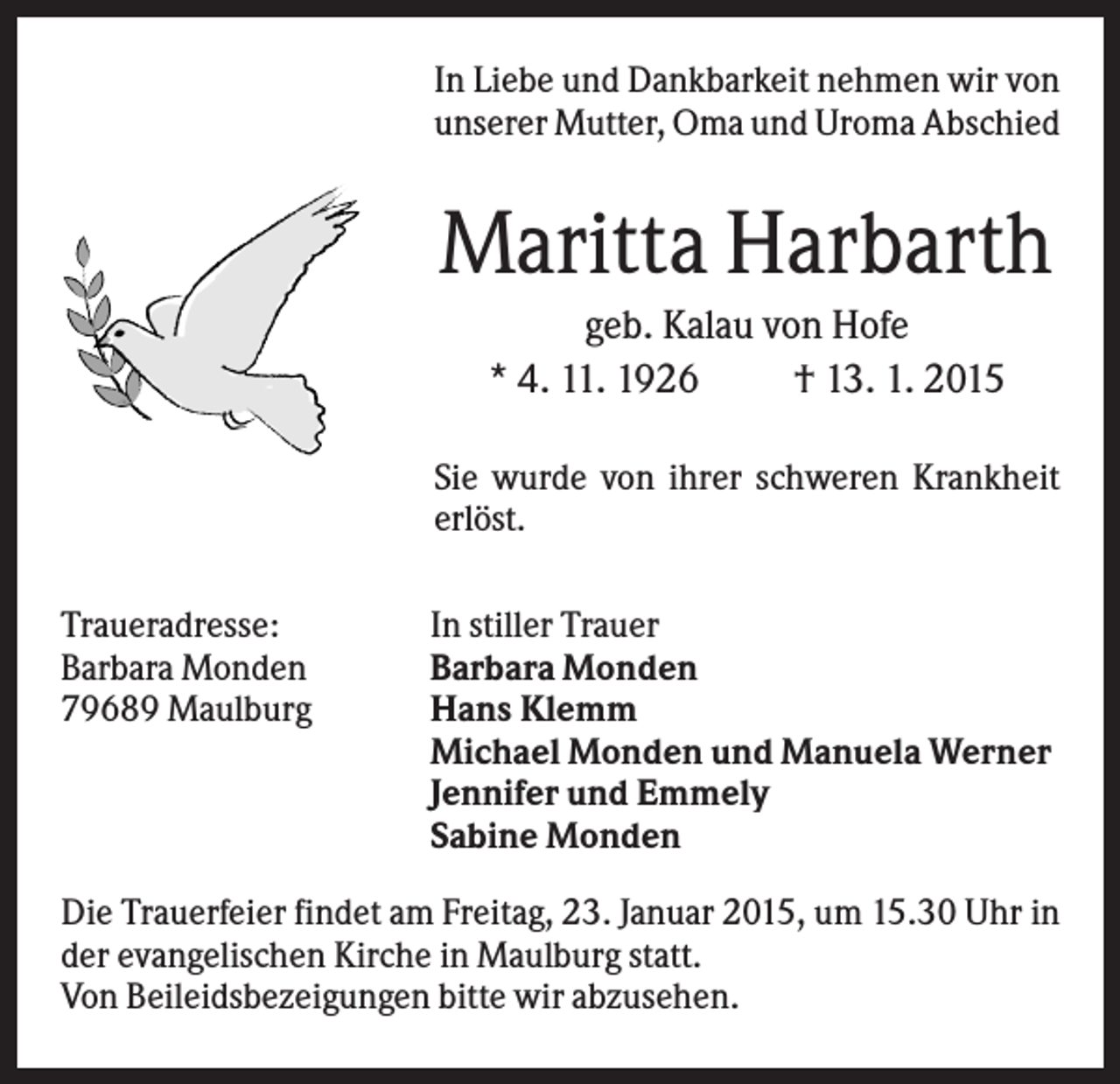 <p>In Liebe und Dankbarkeit nehmen wir von<br />unserer Mutter, Oma und Uroma Abschied</p><p>Maritta Harbarth<br />geb. Kalau von Hofe<br />* 4. 11. 1926<br />† 13. 1. 2015<br />Sie wurde von ihrer schweren Krankheit<br />erlöst.<br />Traueradresse:<br />Barbara Monden<br />79689 Maulburg</p><p>In stiller Trauer<br />Barbara Monden<br />Hans Klemm<br />Michael Monden und Manuela Werner<br />Jennifer und Emmely<br />Sabine Monden</p><p>Die Trauerfeier findet am Freitag, 23. Januar 2015, um 15.30 Uhr in<br />der evangelischen Kirche in Maulburg statt.<br />Von Beileidsbezeigungen bitte wir abzusehen.</p>
