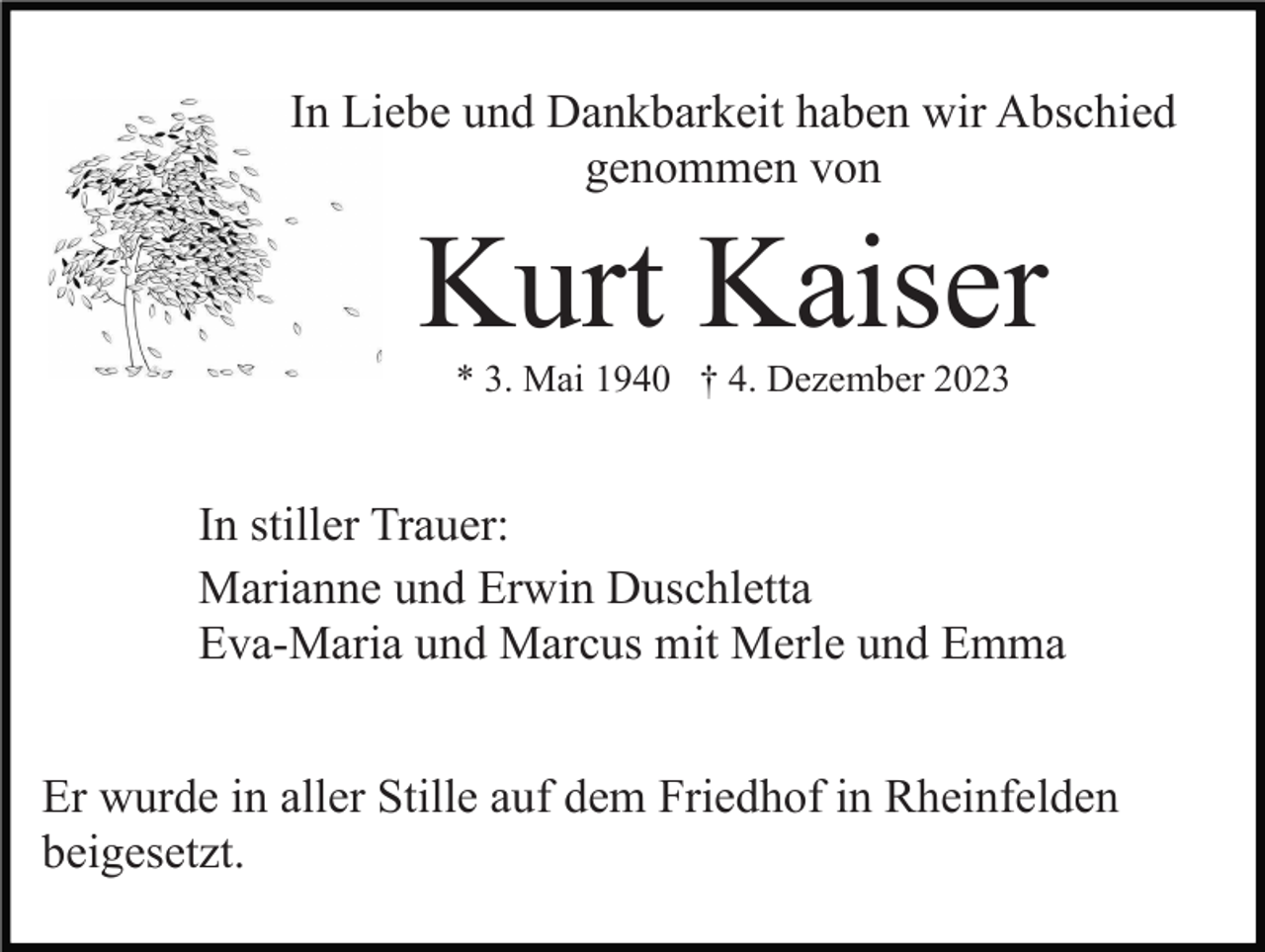 <p>In Liebe und Dankbarkeit haben wir Abschied<br />genommen von</p><p>Kurt Kaiser<br />* 3. Mai 1940 † 4. Dezember 2023</p><p>In stiller Trauer:<br />Marianne und Erwin Duschletta<br />Eva-Maria und Marcus mit Merle und Emma<br />Er wurde in aller Stille auf dem Friedhof in Rheinfelden<br />beigesetzt.</p>