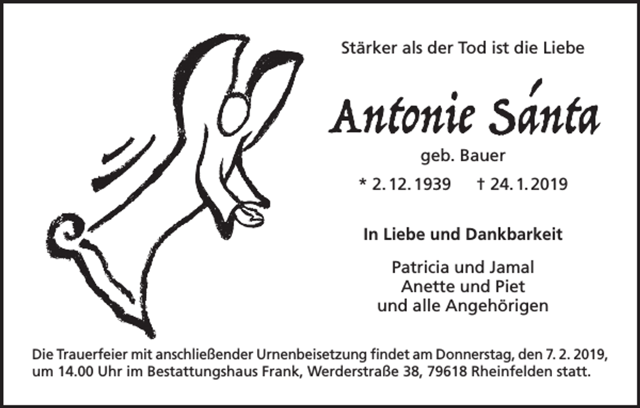 <p>Stärker als der Tod ist die Liebe</p><p>geb. Bauer<br />* 2. 12. 1939 † 24. 1. 2019<br />In Liebe und Dankbarkeit<br />Patricia und Jamal<br />Anette und Piet<br />und alle Angehörigen<br />Die Trauerfeier mit anschließender Urnenbeisetzung findet am Donnerstag, den 7. 2. 2019,<br />um 14.00 Uhr im Bestattungshaus Frank, Werderstraße 38, 79618 Rheinfelden statt.</p>