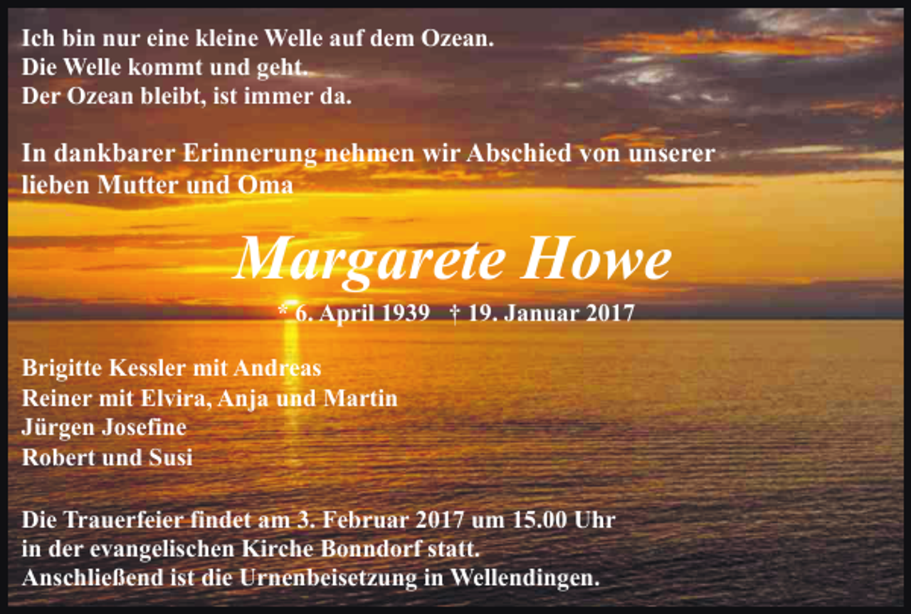 <p>Ich bin nur eine kleine Welle auf dem Ozean.<br />Die Welle kommt und geht.<br />Der Ozean bleibt, ist immer da.</p><p>In dankbarer Erinnerung nehmen wir Abschied von unserer<br />lieben Mutter und Oma</p><p>Margarete Howe<br />* 6. April 1939 † 19. Januar 2017<br />Brigitte Kessler mit Andreas<br />Reiner mit Elvira, Anja und Martin<br />Jürgen Josefine<br />Robert und Susi<br />Die Trauerfeier findet am 3. Februar 2017 um 15.00 Uhr<br />in der evangelischen Kirche Bonndorf statt.<br />Anschließend ist die Urnenbeisetzung in Wellendingen.</p>