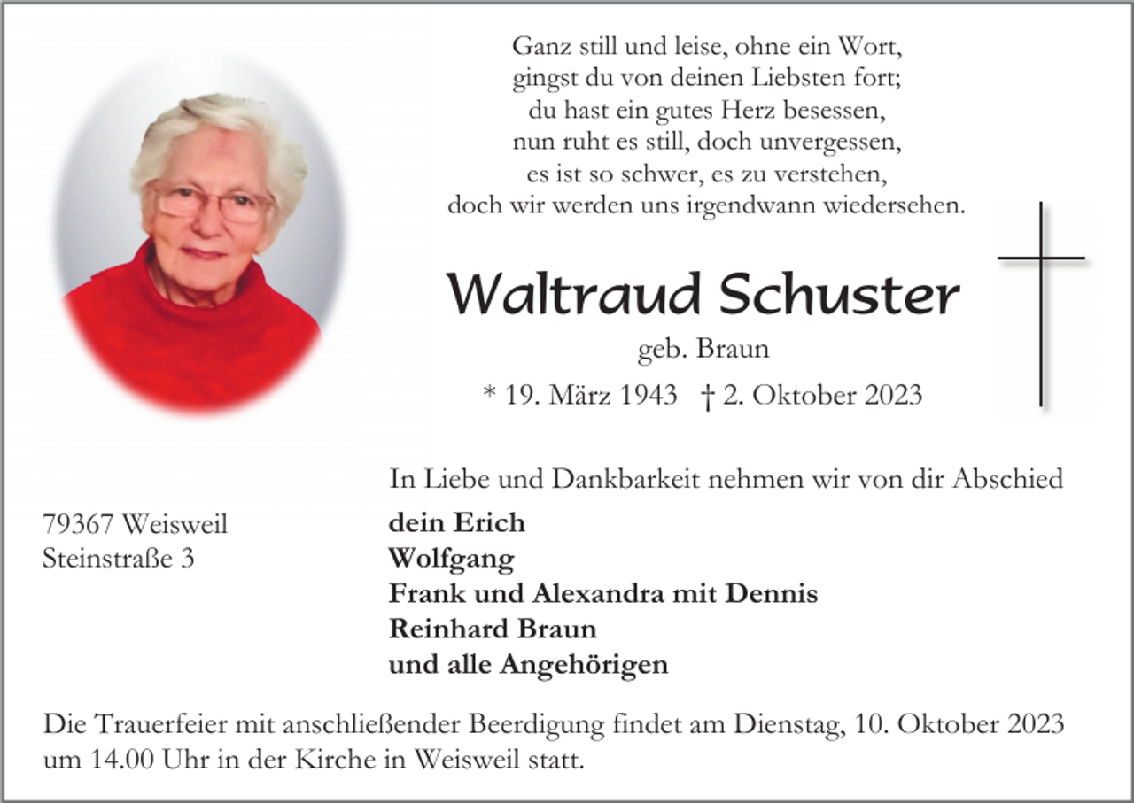 <p>Ganz still und leise, ohne ein Wort,<br />gingst du von deinen Liebsten fort;<br />du hast ein gutes Herz besessen,<br />nun ruht es still, doch unvergessen,<br />es ist so schwer, es zu verstehen,<br />doch wir werden uns irgendwann wiedersehen.</p><p>Waltraud Schuster<br />geb. Braun<br />* 19. März 1943 † 2. Oktober 2023</p><p>79367 Weisweil<br />Steinstraße 3</p><p>In Liebe und Dankbarkeit nehmen wir von dir Abschied<br />dein Erich<br />Wolfgang<br />Frank und Alexandra mit Dennis<br />Reinhard Braun<br />und alle Angehörigen</p><p>Die Trauerfeier mit anschließender Beerdigung findet am Dienstag, 10. Oktober 2023<br />um 14.00 Uhr in der Kirche in Weisweil statt.</p>