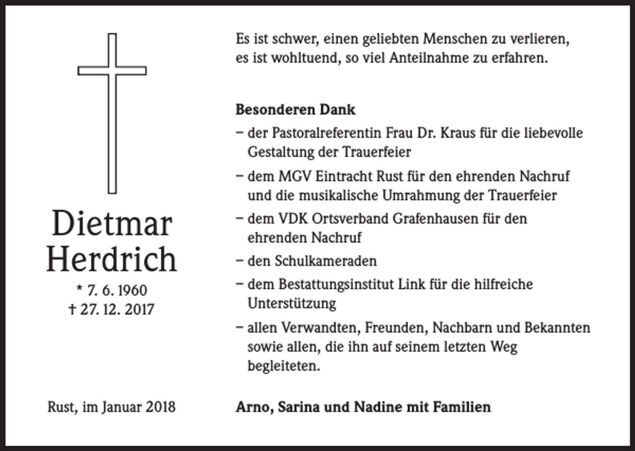 <p>Es ist schwer, einen geliebten Menschen zu verlieren,<br />es ist wohltuend, so viel Anteilnahme zu erfahren.</p><p>Dietmar<br />Herdrich</p><p>Besonderen Dank<br />– der Pastoralreferentin Frau Dr. Kraus für die liebevolle<br />Gestaltung der Trauerfeier<br />– dem MGV Eintracht Rust für den ehrenden Nachruf<br />und die musikalische Umrahmung der Trauerfeier<br />– dem VDK Ortsverband Grafenhausen für den<br />ehrenden Nachruf<br />– den Schulkameraden<br />– dem Bestattungsinstitut Link für die hilfreiche<br />Unterstützung<br />– allen Verwandten, Freunden, Nachbarn und Bekannten<br />sowie allen, die ihn auf seinem letzten Weg<br />begleiteten.</p><p>Rust, im Januar 2018</p><p>Arno, Sarina und Nadine mit Familien</p><p>* 7. 6. 1960<br />† 27. 12. 2017</p>