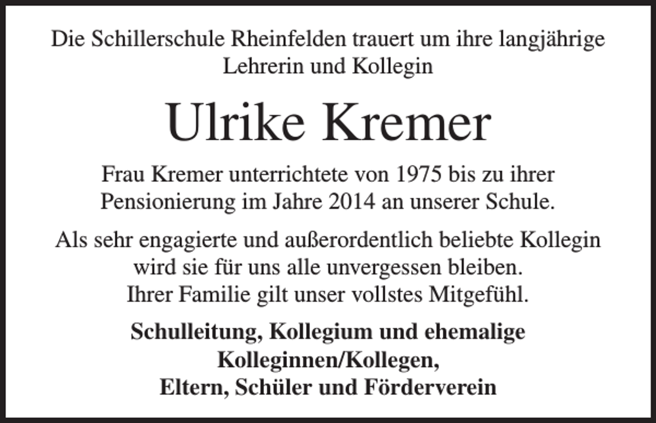 <p>Die Schillerschule Rheinfelden trauert um ihre langjährige<br />Lehrerin und Kollegin</p><p>Ulrike Kremer<br />Frau Kremer unterrichtete von 1975 bis zu ihrer<br />Pensionierung im Jahre 2014 an unserer Schule.<br />Als sehr engagierte und außerordentlich beliebte Kollegin<br />wird sie für uns alle unvergessen bleiben.<br />Ihrer Familie gilt unser vollstes Mitgefühl.<br />Schulleitung, Kollegium und ehemalige<br />Kolleginnen/Kollegen,<br />Eltern, Schüler und Förderverein</p>