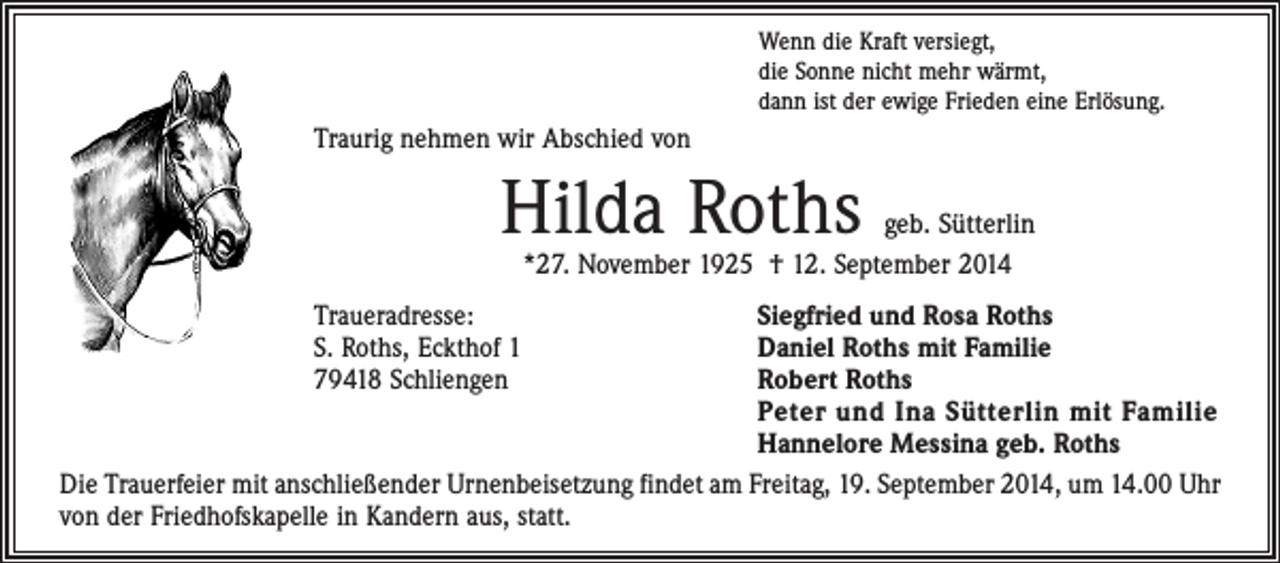 <p>Wenn die Kraft versiegt,<br />die Sonne nicht mehr wärmt,<br />dann ist der ewige Frieden eine Erlösung.</p><p>Traurig nehmen wir Abschied von</p><p>Hilda Roths</p><p>geb. Sütterlin<br />*27. November 1925 † 12. September 2014</p><p>Traueradresse:<br />Siegfried und Rosa Roths<br />S. Roths, Eckthof 1<br />Daniel Roths mit Familie<br />79418 Schliengen Robert Roths<br />Peter und Ina Sütterlin mit Familie<br />Hannelore Messina geb. Roths<br />Die Trauerfeier mit anschließender Urnenbeisetzung findet am Freitag, 19. September 2014, um 14.00 Uhr<br />von der Friedhofskapelle in Kandern aus, statt.</p>