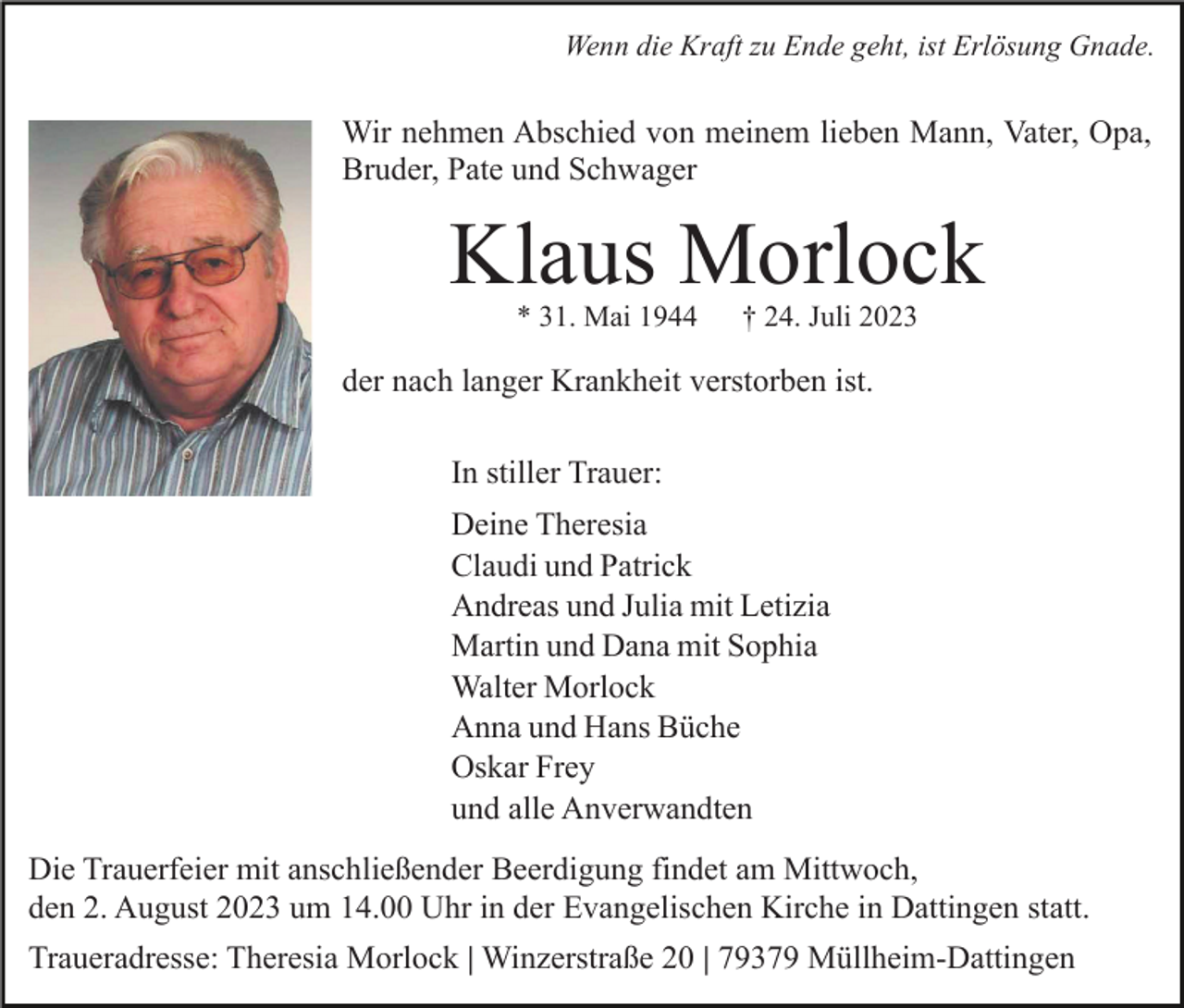 <p>Wenn die Kraft zu Ende geht, ist Erlösung Gnade.</p><p>Wir nehmen Abschied von meinem lieben Mann, Vater, Opa,<br />Bruder, Pate und Schwager</p><p>Klaus Morlock<br />* 31. Mai 1944</p><p>† 24. Juli 2023</p><p>der nach langer Krankheit verstorben ist.<br />In stiller Trauer:<br />Deine Theresia<br />Claudi und Patrick<br />Andreas und Julia mit Letizia<br />Martin und Dana mit Sophia<br />Walter Morlock<br />Anna und Hans Büche<br />Oskar Frey<br />und alle Anverwandten<br />Die Trauerfeier mit anschließender Beerdigung findet am Mittwoch,<br />den 2. August 2023 um 14.00 Uhr in der Evangelischen Kirche in Dattingen statt.<br />Traueradresse: Theresia Morlock | Winzerstraße 20 | 79379 Müllheim-Dattingen</p>