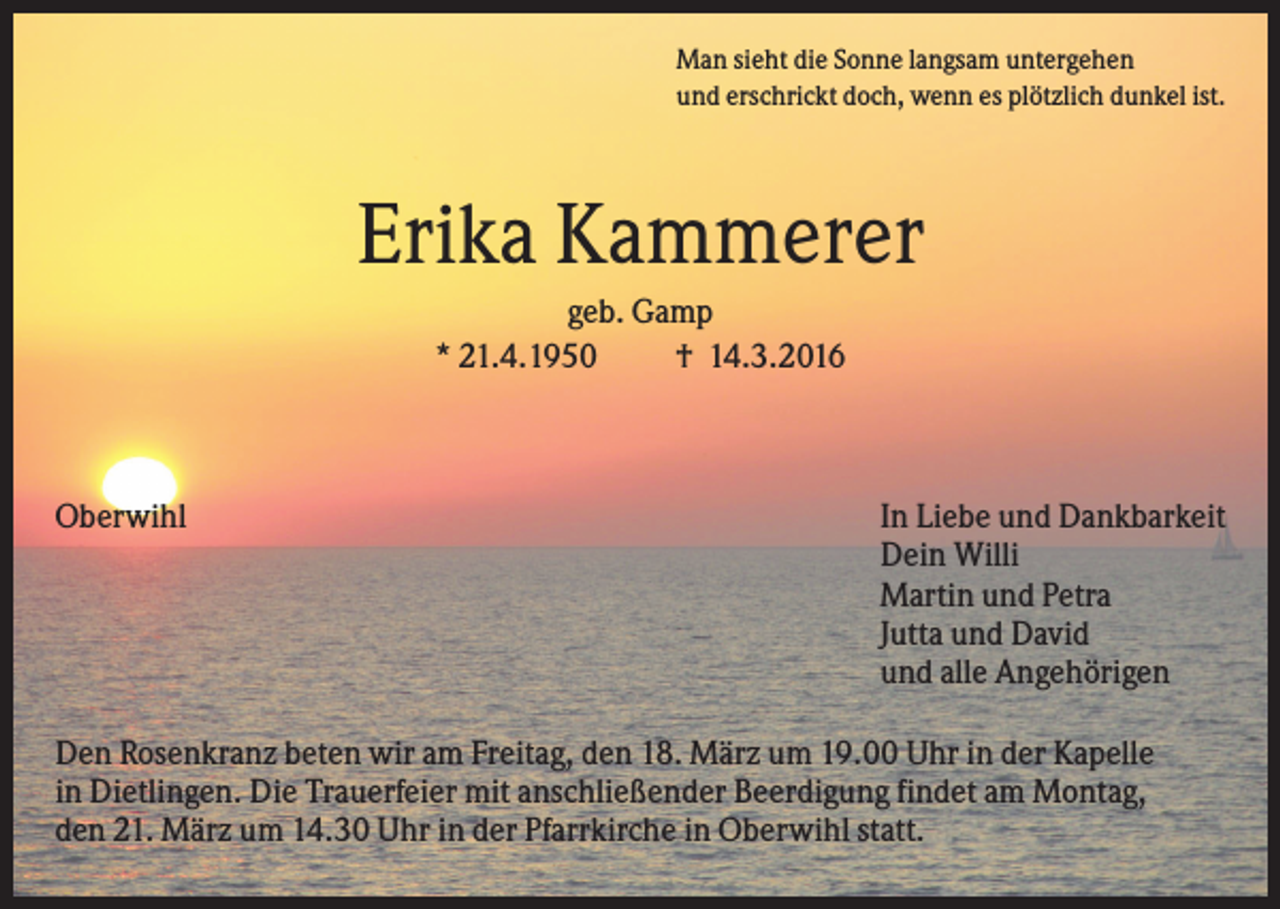 <p>Man sieht die Sonne langsam untergehen<br />und erschrickt doch, wenn es plötzlich dunkel ist.</p><p>Erika Kammerer<br />geb. Gamp<br />* 21.4.1950<br />† 14.3.2016</p><p>Oberwihl</p><p>In Liebe und Dankbarkeit<br />Dein Willi<br />Martin und Petra<br />Jutta und David<br />und alle Angehörigen</p><p>Den Rosenkranz beten wir am Freitag, den 18. März um 19.00 Uhr in der Kapelle<br />in Dietlingen. Die Trauerfeier mit anschließender Beerdigung findet am Montag,<br />den 21. März um 14.30 Uhr in der Pfarrkirche in Oberwihl statt.</p>