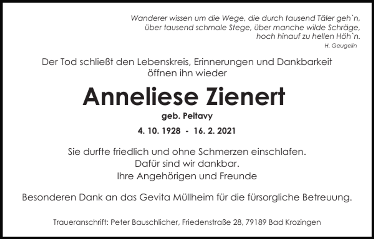 <p>Wanderer wissen um die Wege, die durch tausend Täler geh`n,<br />über tausend schmale Stege, über manche wilde Schräge,<br />hoch hinauf zu hellen Höh`n.<br />H. Geugelin</p><p>Der Tod schließt den Lebenskreis, Erinnerungen und Dankbarkeit<br />öffnen ihn wieder</p><p>Anneliese Zienert<br />geb. Peitavy<br />4. 10. 1928 - 16. 2. 2021</p><p>Sie durfte friedlich und ohne Schmerzen einschlafen.<br />Dafür sind wir dankbar.<br />Ihre Angehörigen und Freunde<br />Besonderen Dank an das Gevita Müllheim für die fürsorgliche Betreuung.<br />Traueranschrift: Peter Bauschlicher, Friedenstraße 28, 79189 Bad Krozingen</p>