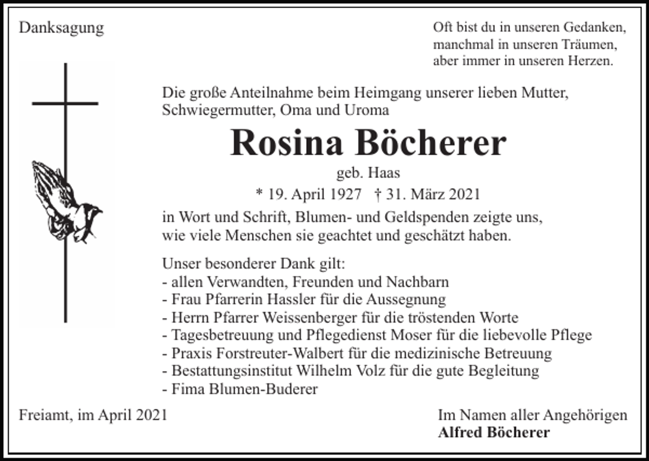 <p>Danksagung</p><p>Oft bist du in unseren Gedanken,<br />manchmal in unseren Träumen,<br />aber immer in unseren Herzen.</p><p>Die große Anteilnahme beim Heimgang unserer lieben Mutter,<br />Schwiegermutter, Oma und Uroma</p><p>Rosina Böcherer</p><p>geb. Haas<br />* 19. April 1927 † 31. März 2021<br />in Wort und Schrift, Blumen- und Geldspenden zeigte uns,<br />wie viele Menschen sie geachtet und geschätzt haben.<br />Unser besonderer Dank gilt:<br />- allen Verwandten, Freunden und Nachbarn<br />- Frau Pfarrerin Hassler für die Aussegnung<br />- Herrn Pfarrer Weissenberger für die tröstenden Worte<br />- Tagesbetreuung und Pflegedienst Moser für die liebevolle Pflege<br />- Praxis Forstreuter-Walbert für die medizinische Betreuung<br />- Bestattungsinstitut Wilhelm Volz für die gute Begleitung<br />- Fima Blumen-Buderer<br />Freiamt, im April 2021</p><p>Im Namen aller Angehörigen<br />Alfred Böcherer</p>