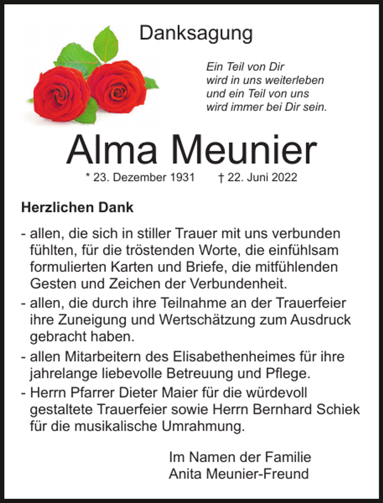 <p>Danksagung<br />Ein Teil von Dir<br />wird in uns weiterleben<br />und ein Teil von uns<br />wird immer bei Dir sein.</p><p>Alma Meunier<br />* 23. Dezember 1931</p><p>† 22. Juni 2022</p><p>Herzlichen Dank<br />- allen, die sich in stiller Trauer mit uns verbunden<br />fühlten, für die tröstenden Worte, die einfühlsam<br />formulierten Karten und Briefe, die mitfühlenden<br />Gesten und Zeichen der Verbundenheit.<br />- allen, die durch ihre Teilnahme an der Trauerfeier<br />ihre Zuneigung und Wertschätzung zum Ausdruck<br />gebracht haben.<br />- allen Mitarbeitern des Elisabethenheimes für ihre<br />jahrelange liebevolle Betreuung und Pflege.<br />- Herrn Pfarrer Dieter Maier für die würdevoll<br />gestaltete Trauerfeier sowie Herrn Bernhard Schiek<br />für die musikalische Umrahmung.<br />Im Namen der Familie<br />Anita Meunier-Freund</p>