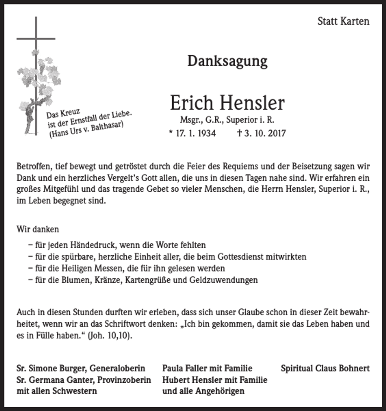 <p>Statt Karten</p><p>Danksagung<br />z<br />Das Kreu stfall der Liebe.<br />rn<br />E<br />r<br />e<br />d<br />t<br />sar)<br />is<br />v. Baltha<br />(Hans Urs</p><p>Erich Hensler</p><p>Msgr., G.R., Superior i. R.<br />* 17. 1. 1934<br />† 3. 10. 2017</p><p>Betroffen, tief bewegt und getröstet durch die Feier des Requiems und der Beisetzung sagen wir<br />Dank und ein herzliches Vergelt’s Gott allen, die uns in diesen Tagen nahe sind. Wir erfahren ein<br />großes Mitgefühl und das tragende Gebet so vieler Menschen, die Herrn Hensler, Superior i. R.,<br />im Leben begegnet sind.<br />Wir danken<br />– für jeden Händedruck, wenn die Worte fehlten<br />– für die spürbare, herzliche Einheit aller, die beim Gottesdienst mitwirkten<br />– für die Heiligen Messen, die für ihn gelesen werden<br />– für die Blumen, Kränze, Kartengrüße und Geldzuwendungen<br />Auch in diesen Stunden durften wir erleben, dass sich unser Glaube schon in dieser Zeit bewahrheitet, wenn wir an das Schriftwort denken: „Ich bin gekommen, damit sie das Leben haben und<br />es in Fülle haben.“ (Joh. 10,10).<br />Sr. Simone Burger, Generaloberin<br />Paula Faller mit Familie<br />Sr. Germana Ganter, Provinzoberin Hubert Hensler mit Familie<br />mit allen Schwestern<br />und alle Angehörigen</p><p>Spiritual Claus Bohnert</p>