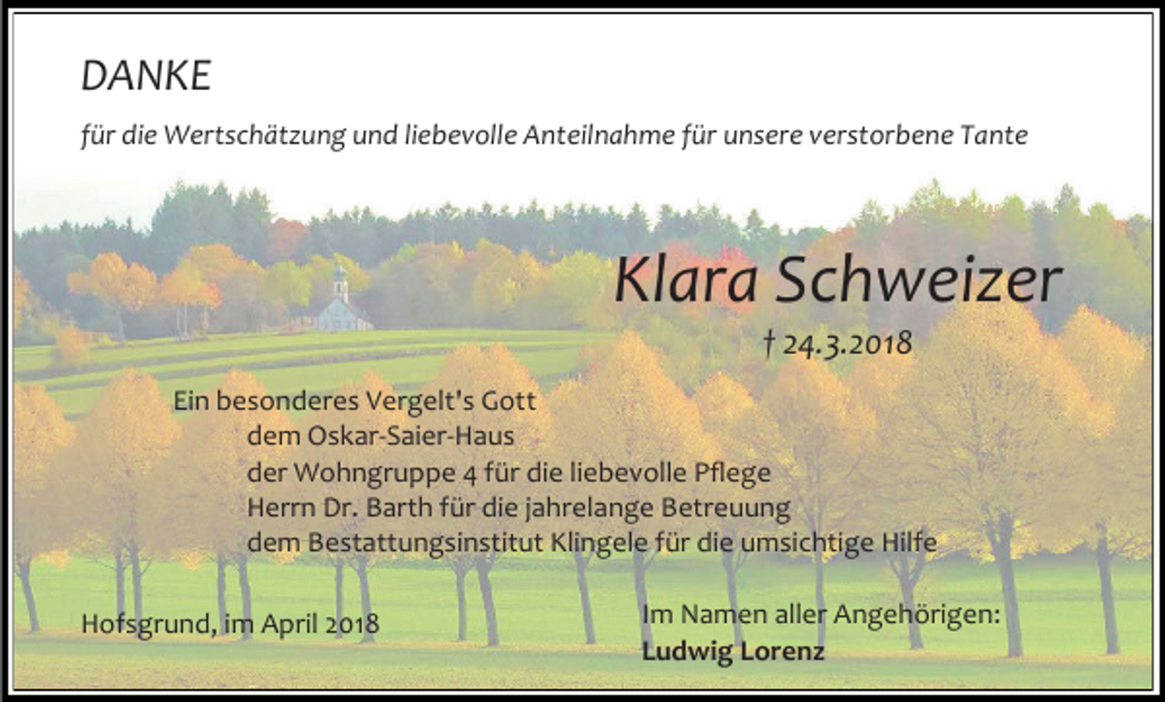<p>DANKE<br />für die Wertschätzung und liebevolle Anteilnahme für unsere verstorbene Tante</p><p>Klara Schweizer<br />† 24.3.2018</p><p>Ein besonderes Vergelt's Gott<br />dem Oskar-Saier-Haus<br />der Wohngruppe 4 für die liebevolle Pflege<br />Herrn Dr. Barth für die jahrelange Betreuung<br />dem Bestattungsinstitut Klingele für die umsichtige Hilfe<br />Hofsgrund, im April 2018</p><p>Im Namen aller Angehörigen:<br />Ludwig Lorenz</p>