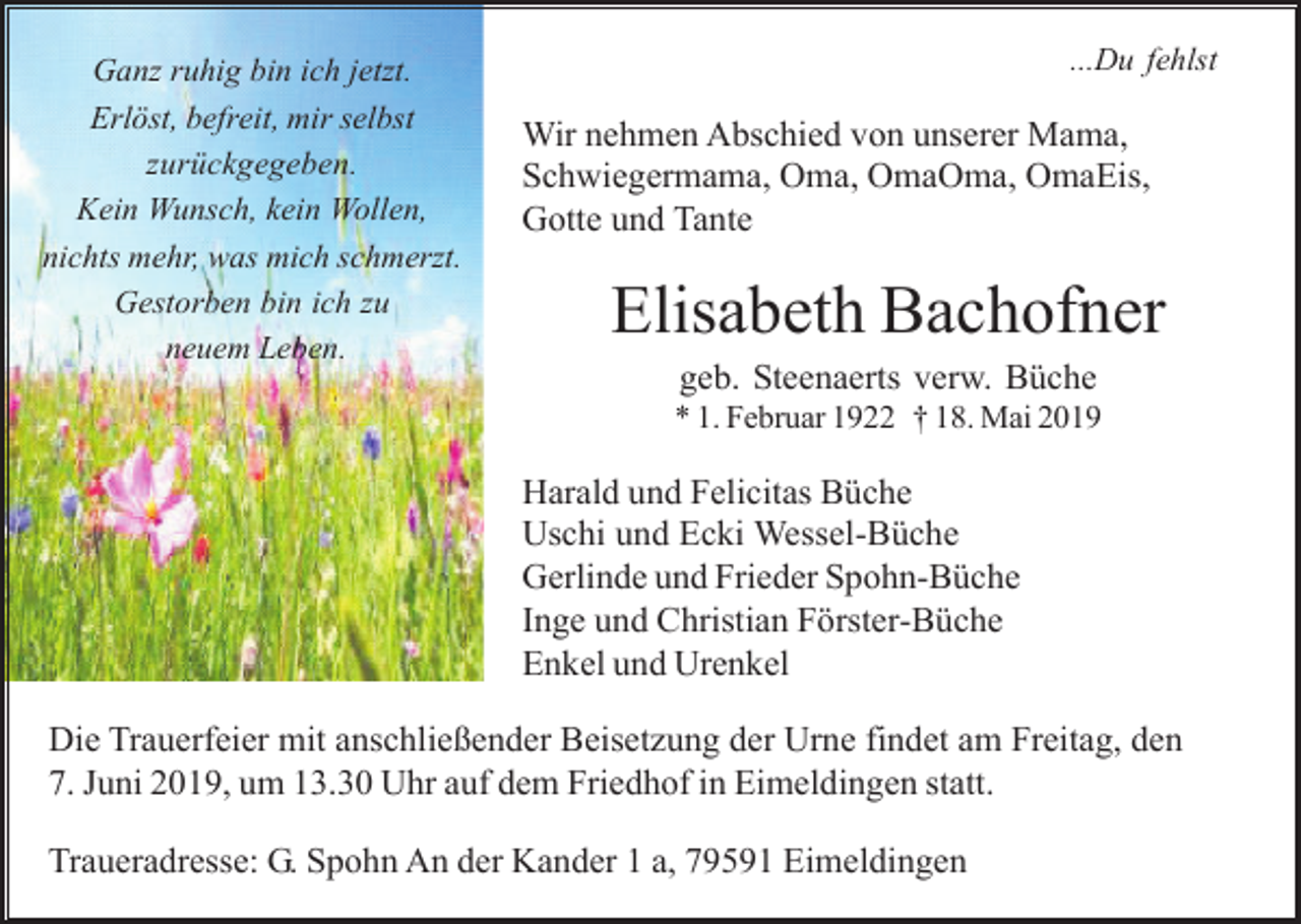 <p>Ganz ruhig bin ich jetzt.<br />Erlöst, befreit, mir selbst<br />zurückgegeben.<br />Kein Wunsch, kein Wollen,<br />nichts mehr, was mich schmerzt.<br />Gestorben bin ich zu<br />neuem Leben.</p><p>...Du fehlst</p><p>Wir nehmen Abschied von unserer Mama,<br />Schwiegermama, Oma, OmaOma, OmaEis,<br />Gotte und Tante</p><p>Elisabeth Bachofner<br />geb. Steenaerts verw. Büche<br />* 1. Februar 1922 † 18. Mai 2019</p><p>Harald und Felicitas Büche<br />Uschi und Ecki Wessel-Büche<br />Gerlinde und Frieder Spohn-Büche<br />Inge und Christian Förster-Büche<br />Enkel und Urenkel<br />Die Trauerfeier mit anschließender Beisetzung der Urne findet am Freitag, den<br />7. Juni 2019, um 13.30 Uhr auf dem Friedhof in Eimeldingen statt.<br />Traueradresse: G. Spohn An der Kander 1 a, 79591 Eimeldingen</p>