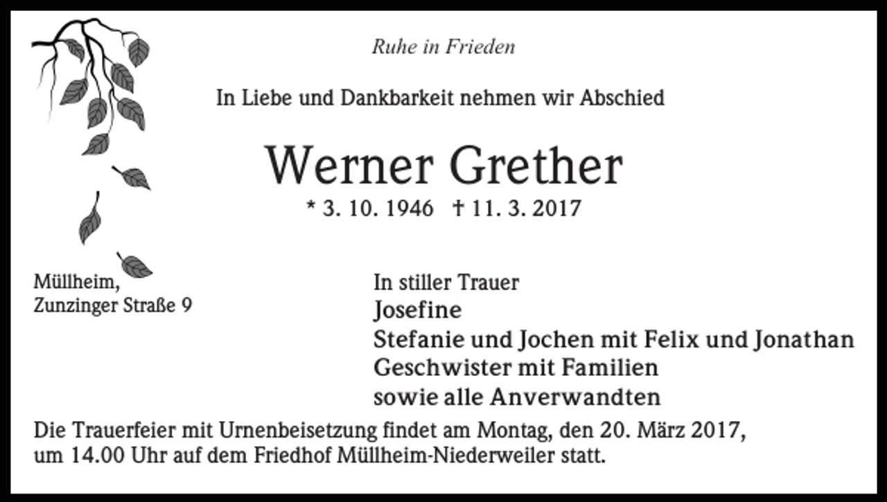 <p>Ruhe in Frieden<br />In Liebe und Dankbarkeit nehmen wir Abschied</p><p>Werner Grether<br />* 3. 10. 1946 † 11. 3. 2017<br />Müllheim,<br />Zunzinger Straße 9</p><p>In stiller Trauer<br />Josefine<br />Stefanie und Jochen mit Felix und Jonathan<br />Geschwister mit Familien<br />sowie alle Anverwandten<br />Die Trauerfeier mit Urnenbeisetzung findet am Montag, den 20. März 2017,<br />um 14.00 Uhr auf dem Friedhof Müllheim-Niederweiler statt.</p>