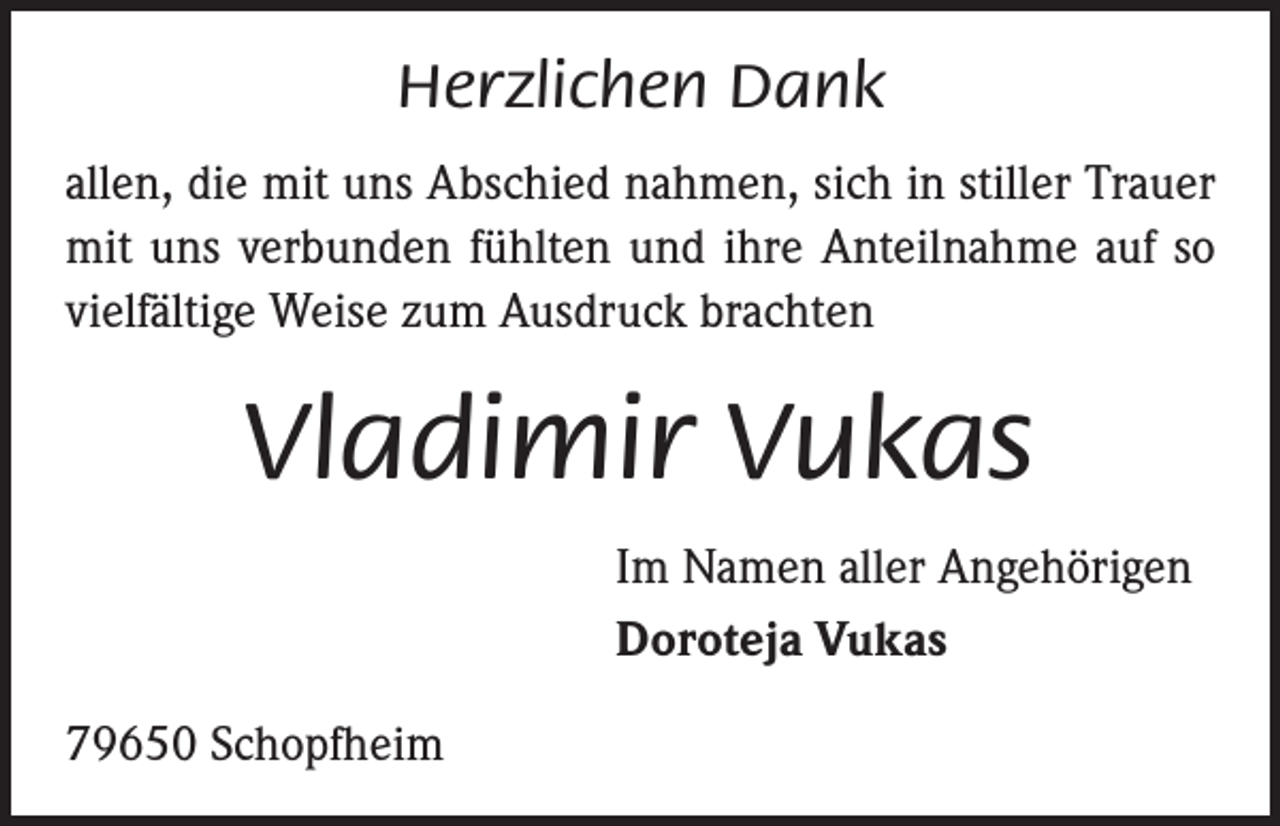<p>Herzlichen Dank<br />allen, die mit uns Abschied nahmen, sich in stiller Trauer<br />mit uns verbunden fühlten und ihre Anteilnahme auf so<br />vielfältige Weise zum Ausdruck brachten</p><p>Vladimir Vukas<br />Im Namen aller Angehörigen<br />Doroteja Vukas<br />79650 Schopfheim</p>