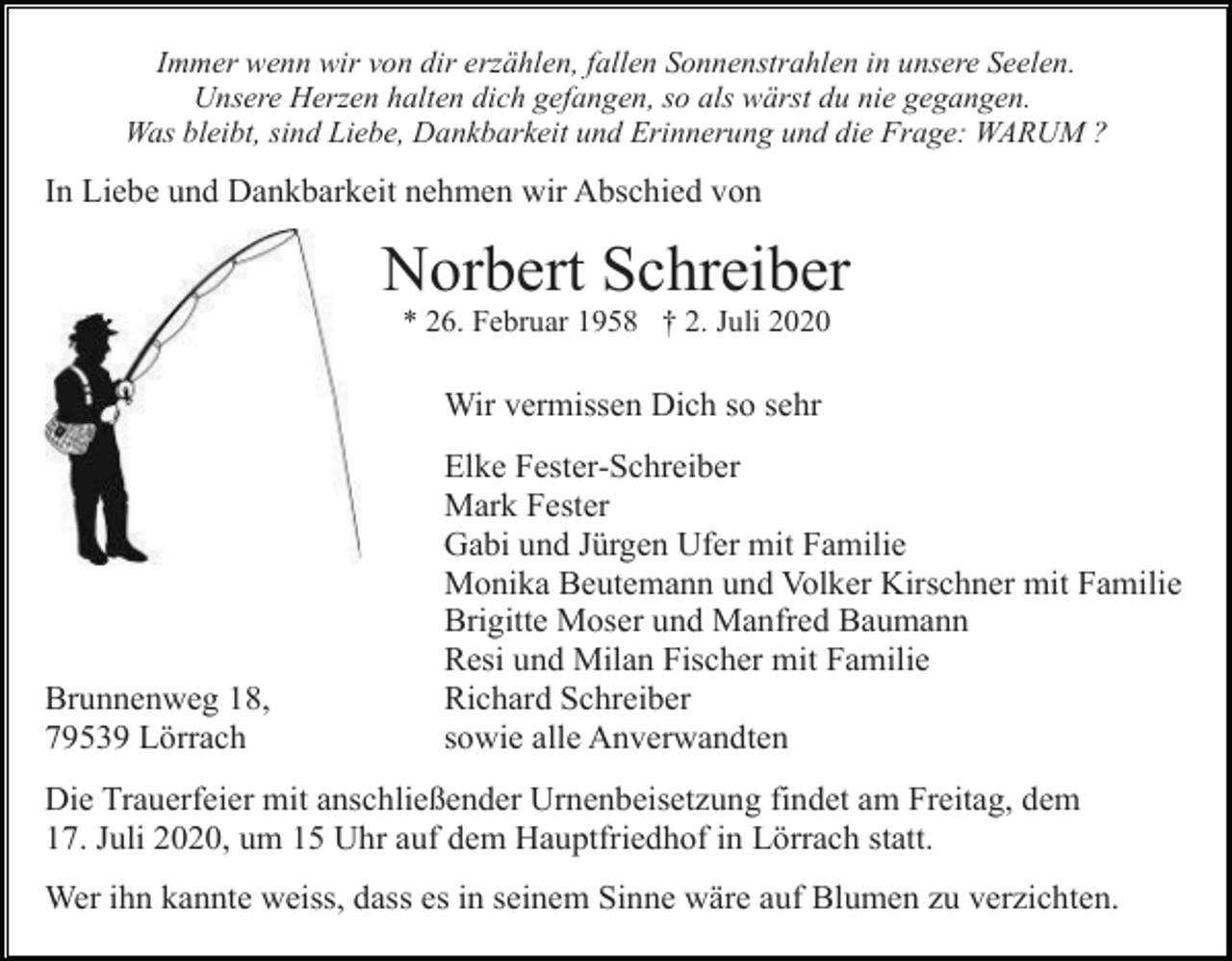 <p>Immer wenn wir von dir erzählen, fallen Sonnenstrahlen in unsere Seelen.<br />Unsere Herzen halten dich gefangen, so als wärst du nie gegangen.<br />Was bleibt, sind Liebe, Dankbarkeit und Erinnerung und die Frage: WARUM ?</p><p>In Liebe und Dankbarkeit nehmen wir Abschied von</p><p>Norbert Schreiber<br />* 26. Februar 1958 † 2. Juli 2020</p><p>Wir vermissen Dich so sehr</p><p>Brunnenweg 18,<br />79539 Lörrach</p><p>Elke Fester-Schreiber<br />Mark Fester<br />Gabi und Jürgen Ufer mit Familie<br />Monika Beutemann und Volker Kirschner mit Familie<br />Brigitte Moser und Manfred Baumann<br />Resi und Milan Fischer mit Familie<br />Richard Schreiber<br />sowie alle Anverwandten</p><p>Die Trauerfeier mit anschließender Urnenbeisetzung findet am Freitag, dem<br />17. Juli 2020, um 15 Uhr auf dem Hauptfriedhof in Lörrach statt.<br />Wer ihn kannte weiss, dass es in seinem Sinne wäre auf Blumen zu verzichten.</p>