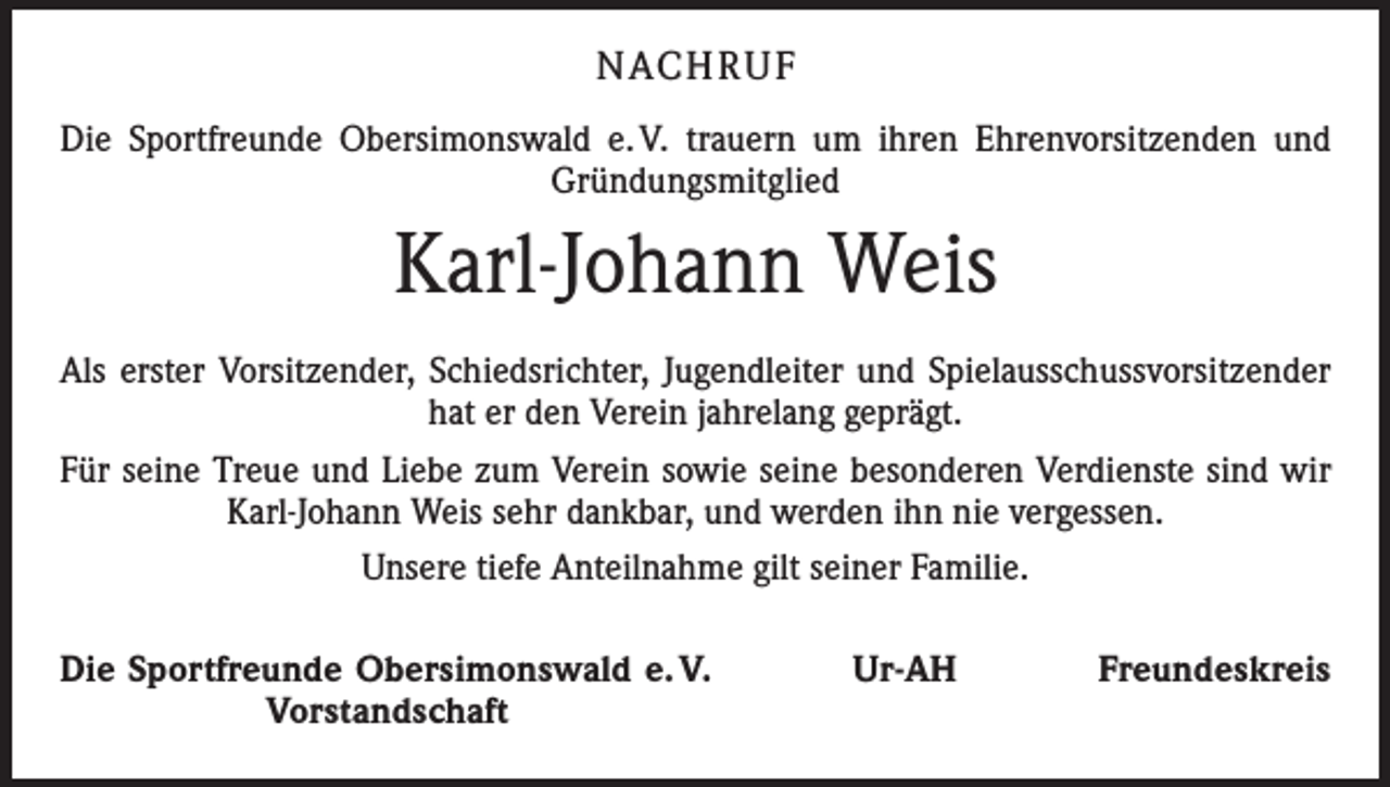 <p>Nach r u f<br />Die Sportfreunde Obersimonswald e. V. trauern um ihren Ehrenvorsitzenden und<br />Gründungsmitglied</p><p>Karl-Johann Weis<br />Als erster Vorsitzender, Schiedsrichter, Jugendleiter und Spielausschussvorsitzender<br />hat er den Verein jahrelang geprägt.<br />Für seine Treue und Liebe zum Verein sowie seine besonderen Verdienste sind wir<br />Karl-Johann Weis sehr dankbar, und werden ihn nie vergessen.<br />Unsere tiefe Anteilnahme gilt seiner Familie.<br />Die Sportfreunde Obersimonswald e. V. Ur-AH Freundeskreis<br />Vorstandschaft</p>