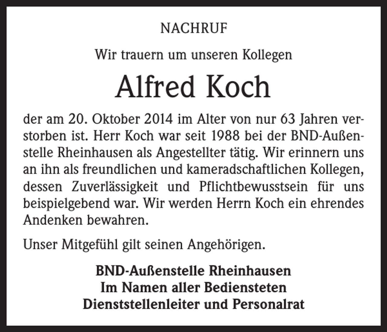 <p>NACHRUF<br />Wir trauern um unseren Kollegen</p><p>Alfred Koch<br />der am 20. Oktober 2014 im Alter von nur 63 Jahren verstorben ist. Herr Koch war seit 1988 bei der BND-Außenstelle Rheinhausen als Angestellter tätig. Wir erinnern uns<br />an ihn als freundlichen und kameradschaftlichen Kollegen,<br />dessen Zuverlässigkeit und Pflichtbewusstsein für uns<br />­beispielgebend war. Wir werden Herrn Koch ein ehrendes<br />Andenken bewahren.<br />Unser Mitgefühl gilt seinen Angehörigen.<br />BND-Außenstelle Rheinhausen<br />Im Namen aller Bediensteten<br />Dienststellenleiter und Personalrat</p>
