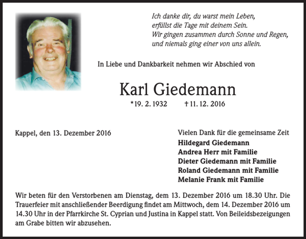 <p>Ich danke dir, du warst mein Leben,<br />erfüllst die Tage mit deinem Sein.<br />Wir gingen zusammen durch Sonne und Regen,<br />und niemals ging einer von uns allein.<br />In Liebe und Dankbarkeit nehmen wir Abschied von</p><p>Karl Giedemann<br />*19. 2. 1932</p><p>Kappel, den 13. Dezember 2016</p><p>† 11. 12. 2016</p><p>Vielen Dank für die gemeinsame Zeit<br />Hildegard Giedemann<br />Andrea Herr mit Familie<br />Dieter Giedemann mit Familie<br />Roland Giedemann mit Familie<br />Melanie Frank mit Familie</p><p>Wir beten für den Verstorbenen am Dienstag, dem 13. Dezember 2016 um 18.30 Uhr. Die<br />Trauerfeier mit anschließender Beerdigung findet am Mittwoch, dem 14. Dezember 2016 um<br />14.30 Uhr in der Pfarrkirche St. Cyprian und Justina in Kappel statt. Von Beileidsbezeigungen<br />am Grabe bitten wir abzusehen.</p>