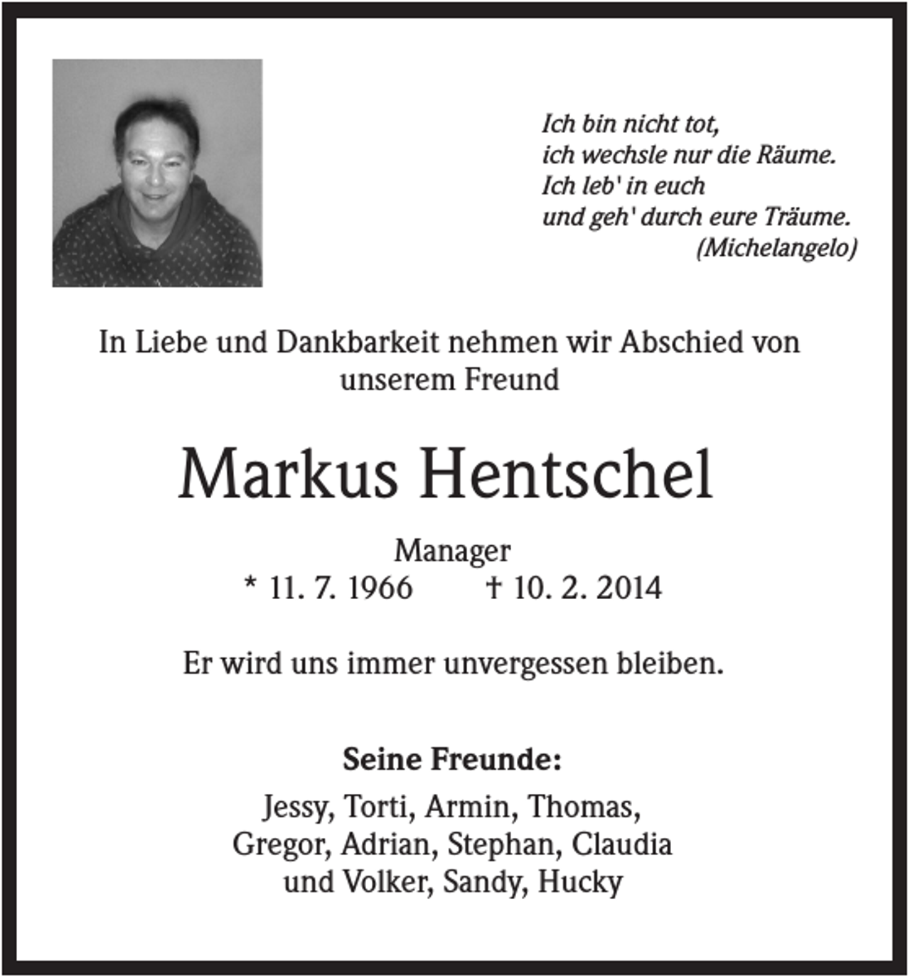 <p>Ich bin nicht tot,<br />ich wechsle nur die Räume.<br />Ich leb' in euch<br />und geh' durch eure Träume.<br />(Michelangelo)</p><p>In Liebe und Dankbarkeit nehmen wir Abschied von<br />unserem Freund</p><p>Markus Hentschel<br />Manager<br />* 11. 7. 1966<br />† 10. 2. 2014<br />Er wird uns immer unvergessen bleiben.<br />Seine Freunde:<br />Jessy, Torti, Armin, Thomas,<br />Gregor, Adrian, Stephan, Claudia<br />und Volker, Sandy, Hucky</p>