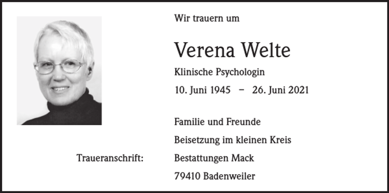 <p>Wir trauern um</p><p>Verena Welte</p><p>Klinische Psychologin</p><p>10. Juni 1945 – 26. Juni 2021</p><p>Familie und Freunde</p><p>Beisetzung im kleinen Kreis<br />Traueranschrift:</p><p>Bestattungen Mack<br />79410 Badenweiler</p>