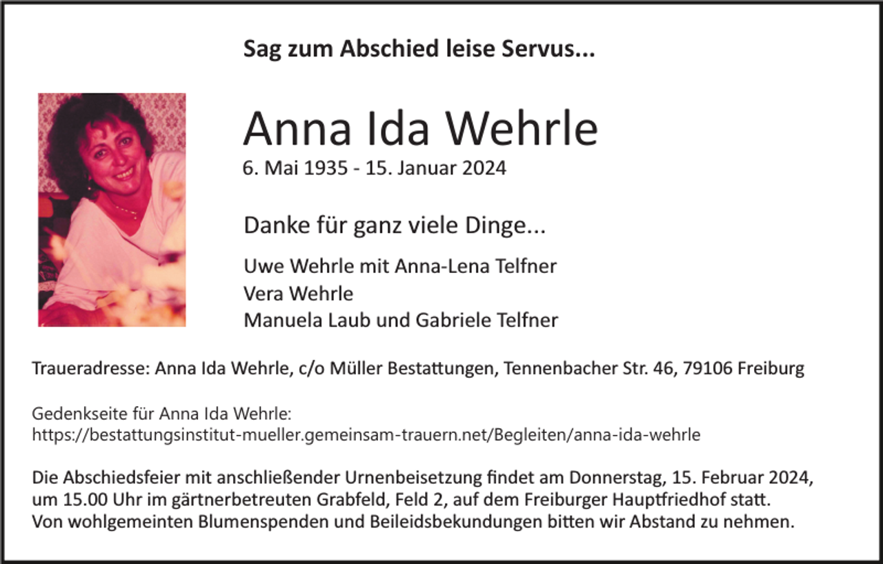 <p>Sag zum Abschied leise Servus...</p><p>Anna Ida Wehrle<br />6. Mai 1935 ­ 15. Januar 2024<br />Bild einfügen</p><p>Danke für ganz viele Dinge...<br />Uwe Wehrle mit Anna­Lena Telfner<br />Vera Wehrle<br />Manuela Laub und Gabriele Telfner</p><p>Traueradresse: Anna Ida Wehrle, c/o Müller Bestattungen, Tennenbacher Str. 46, 79106 Freiburg<br />Gedenkseite für Anna Ida Wehrle:<br />https://bestattungsinstitut-mueller.gemeinsam-trauern.net/​B​egleiten/anna-ida-wehrle</p><p>Die Abschiedsfeier mit anschließender Urnenbeisetzung ﬁndet am Donnerstag, 15. Februar 2024,<br />um 15.00 Uhr im gärtnerbetreuten Grabfeld, Feld 2, auf dem Freiburger Hauptfriedhof statt.<br />Von wohlgemeinten Blumenspenden und Beileidsbekundungen bitten wir Abstand zu nehmen.</p>