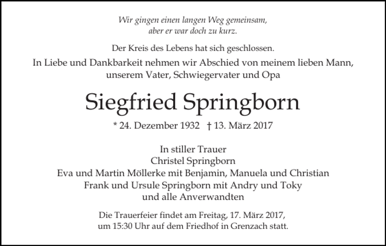 <p>Wir gingen einen langen Weg gemeinsam,<br />aber er war doch zu kurz.<br />Der Kreis des Lebens hat sich geschlossen.</p><p>In Liebe und Dankbarkeit nehmen wir Abschied von meinem lieben Mann,<br />unserem Vater, Schwiegervater und Opa</p><p>Siegfried Springborn<br />* 24. Dezember 1932 † 13. März 2017<br />In stiller Trauer<br />Christel Springborn<br />Eva und Martin Möllerke mit Benjamin, Manuela und Christian<br />Frank und Ursule Springborn mit Andry und Toky<br />und alle Anverwandten<br />Die Trauerfeier findet am Freitag, 17. März 2017,<br />um 15:30 Uhr auf dem Friedhof in Grenzach statt.</p>