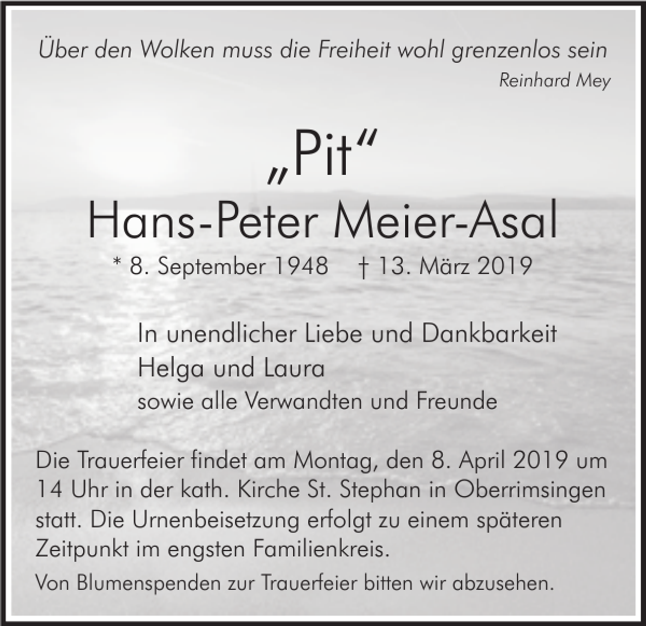 <p>Über den Wolken muss die Freiheit wohl grenzenlos sein<br />Reinhard Mey</p><p>„Pit“</p><p>Hans-Peter Meier-Asal<br />* 8. September 1948</p><p>† 13. März 2019</p><p>In unendlicher Liebe und Dankbarkeit<br />Helga und Laura<br />sowie alle Verwandten und Freunde<br />Die Trauerfeier findet am Montag, den 8. April 2019 um<br />14 Uhr in der kath. Kirche St. Stephan in Oberrimsingen<br />statt. Die Urnenbeisetzung erfolgt zu einem späteren<br />Zeitpunkt im engsten Familienkreis.<br />Von Blumenspenden zur Trauerfeier bitten wir abzusehen.</p>