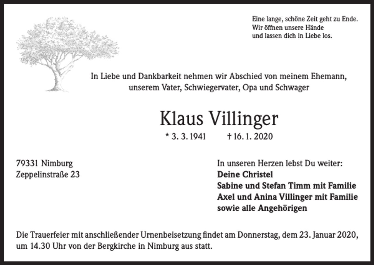 <p>Eine lange, schöne Zeit geht zu Ende.<br />Wir öffnen unsere Hände<br />und lassen dich in Liebe los.</p><p>In Liebe und Dankbarkeit nehmen wir Abschied von meinem Ehemann,<br />unserem Vater, Schwiegervater, Opa und Schwager</p><p>Klaus Villinger<br />* 3. 3. 1941</p><p>† 16. 1. 2020</p><p>79331 Nimburg<br />In unseren Herzen lebst Du weiter:<br />Zeppelinstraße 23 Deine Christel<br />Sabine und Stefan Timm mit Familie<br />Axel und Anina Villinger mit Familie<br />sowie alle Angehörigen<br />Die Trauerfeier mit anschließender Urnenbeisetzung findet am Donnerstag, dem 23. Januar 2020,<br />um 14.30 Uhr von der Bergkirche in Nimburg aus statt.</p>