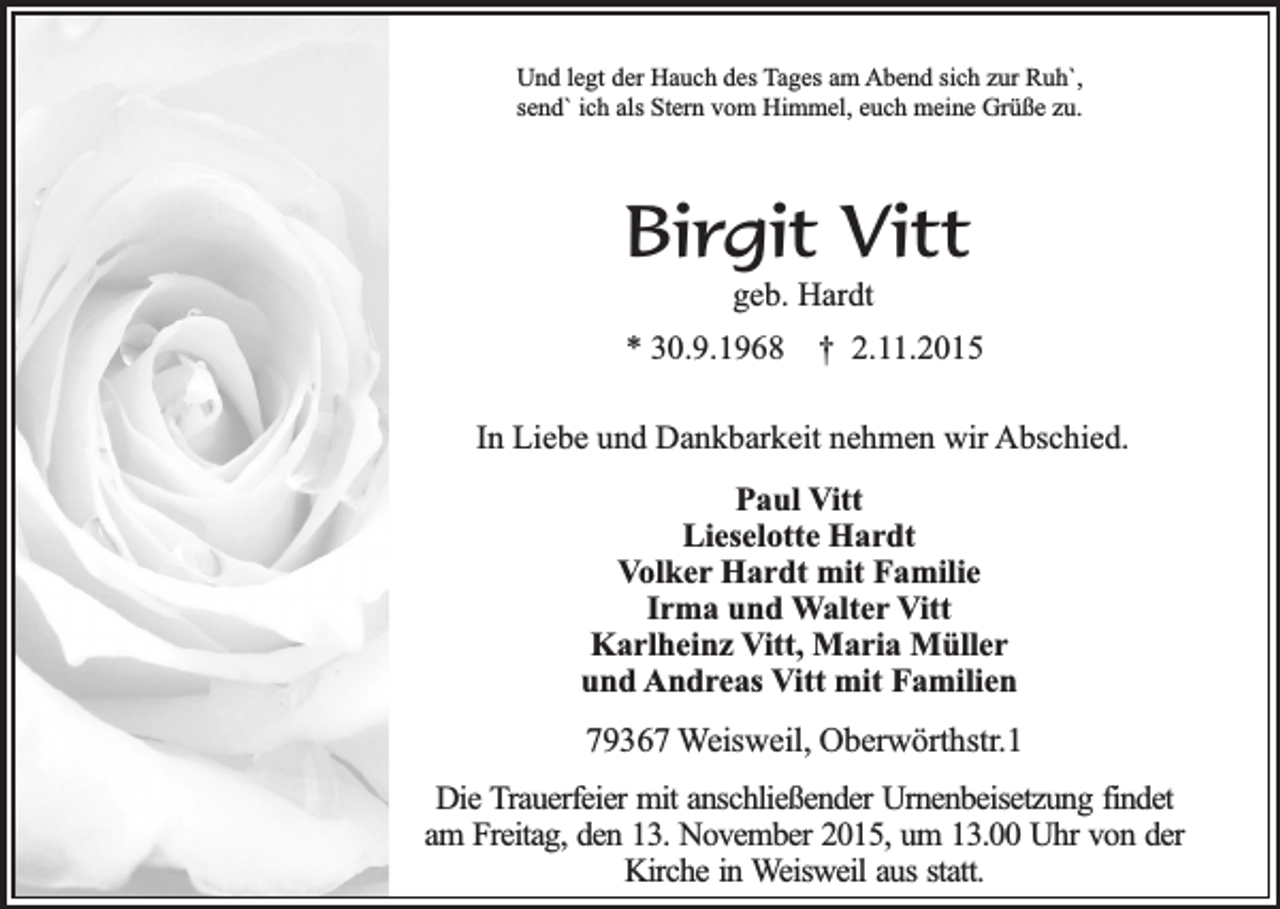 <p>Und legt der Hauch des Tages am Abend sich zur Ruh`,<br />send` ich als Stern vom Himmel, euch meine Grüße zu.</p><p>Birgit Vitt<br />geb. Hardt</p><p>* 30.9.1968</p><p>† 2.11.2015</p><p>In Liebe und Dankbarkeit nehmen wir Abschied.<br />Paul Vitt<br />Lieselotte Hardt<br />Volker Hardt mit Familie<br />Irma und Walter Vitt<br />Karlheinz Vitt, Maria Müller<br />und Andreas Vitt mit Familien</p><p>79367 Weisweil, Oberwörthstr.1<br />Die Trauerfeier mit anschließender Urnenbeisetzung findet<br />am Freitag, den 13. November 2015, um 13.00 Uhr von der<br />Kirche in Weisweil aus statt.</p>