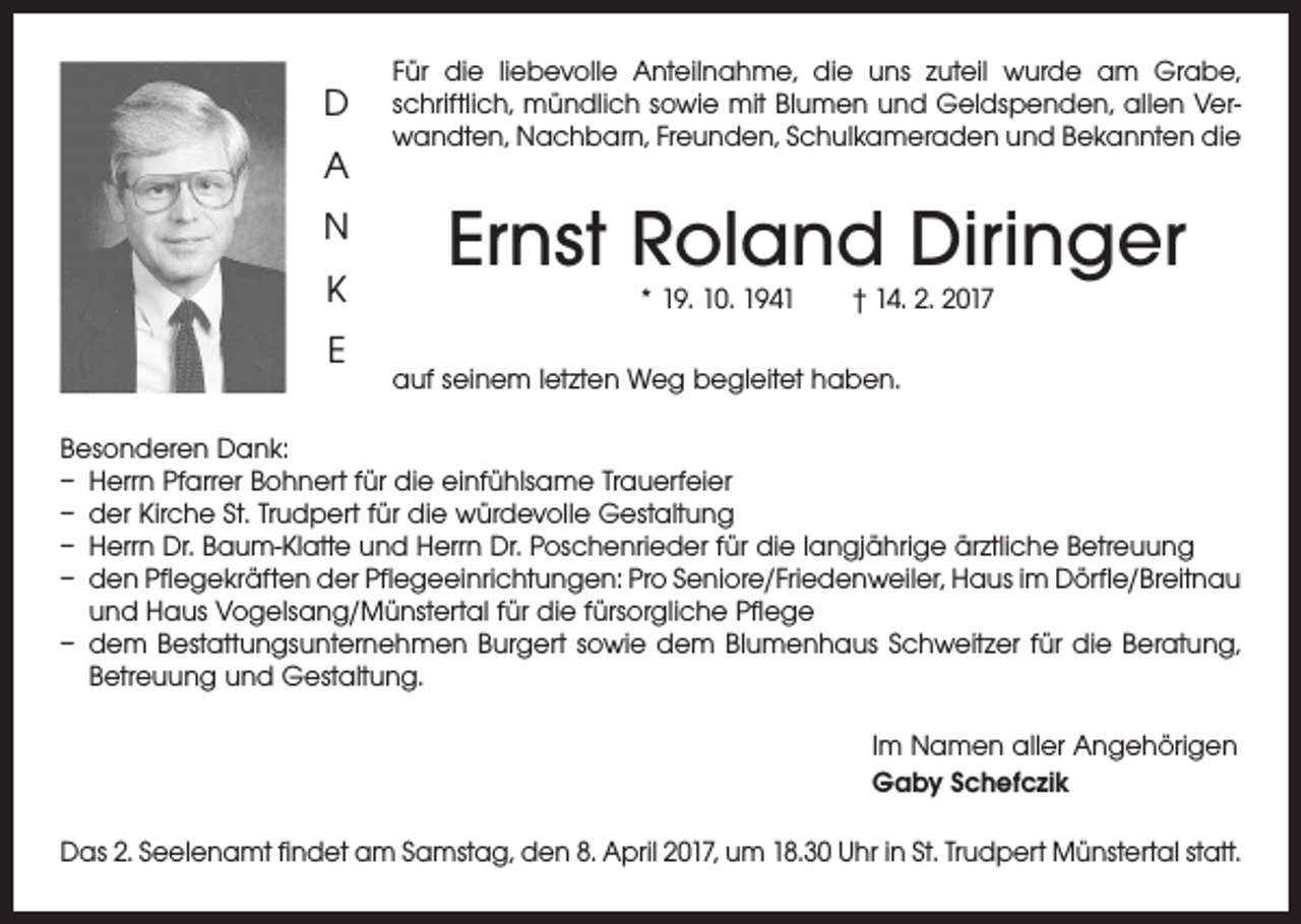 <p>D<br />A<br />N<br />K<br />E</p><p>Für die liebevolle Anteilnahme, die uns zuteil wurde am Grabe,<br />schriftlich, mündlich sowie mit Blumen und Geldspenden, allen Verwandten, Nachbarn, Freunden, Schulkameraden und Bekannten die</p><p>Ernst Roland Diringer<br />* 19. 10. 1941 † 14. 2. 2017</p><p>auf seinem letzten Weg begleitet haben.</p><p>Besonderen Dank:<br />– Herrn Pfarrer Bohnert für die einfühlsame Trauerfeier<br />– der Kirche St. Trudpert für die würdevolle Gestaltung<br />– Herrn Dr. Baum-Klatte und Herrn Dr. Poschenrieder für die langjährige ärztliche Betreuung<br />– den Pflegekräften der Pflegeeinrichtungen: Pro Seniore/Friedenweiler, Haus im Dörfle/Breitnau­<br />und Haus Vogelsang/Münstertal für die fürsorgliche Pflege<br />– dem Bestattungsunternehmen Burgert sowie dem Blumenhaus Schweitzer für die Beratung,<br />Betreuung und Gestaltung.<br />Im Namen aller Angehörigen<br />Gaby Schefczik<br />Das 2. Seelenamt findet am Samstag, den 8. April 2017, um 18.30 Uhr in St. Trudpert Münstertal statt.</p>