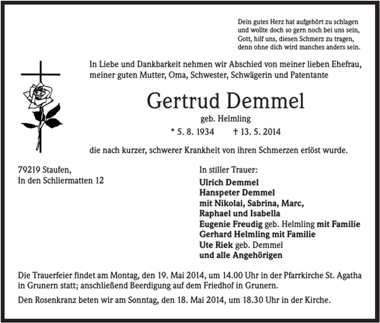 <p>Dein gutes Herz hat aufgehört zu schlagen<br />und wollte doch so gern noch bei uns sein,<br />Gott, hilf uns, diesen Schmerz zu tragen,<br />denn ohne dich wird manches anders sein.</p><p>In Liebe und Dankbarkeit nehmen wir Abschied von meiner lieben Ehefrau,<br />meiner guten Mutter, Oma, Schwester, Schwägerin und Patentante</p><p>Gertrud Demmel<br />geb. Helmling<br />* 5. 8. 1934<br />† 13. 5. 2014<br />die nach kurzer, schwerer Krankheit von ihren Schmerzen erlöst wurde.<br />79219 Staufen,<br />In den Schliermatten 12</p><p>In stiller Trauer:<br />Ulrich Demmel<br />Hanspeter Demmel<br />mit Nikolai, Sabrina, Marc,<br />Raphael und Isabella<br />Eugenie Freudig geb. Helmling mit Familie<br />Gerhard Helmling mit Familie<br />Ute Riek geb. Demmel<br />und alle Angehörigen</p><p>Die Trauerfeier findet am Montag, den 19. Mai 2014, um 14.00 Uhr in der Pfarrkirche St. Agatha<br />in Grunern statt; anschließend Beerdigung auf dem Friedhof in Grunern.<br />Den Rosenkranz beten wir am Sonntag, den 18. Mai 2014, um 18.30 Uhr in der Kirche.</p>