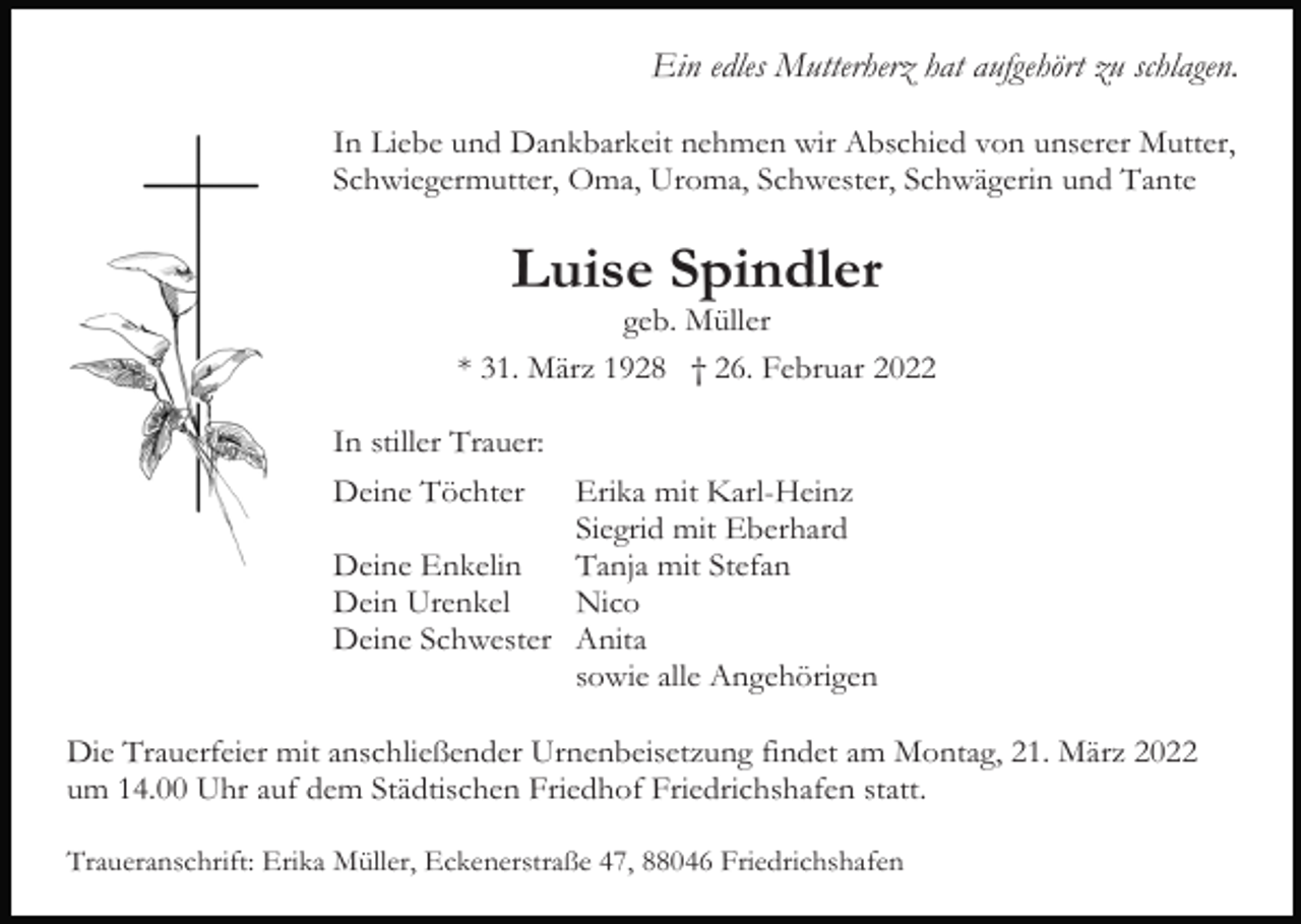 <p>Ein edles Mutterherz hat aufgehört zu schlagen.<br />In Liebe und Dankbarkeit nehmen wir Abschied von unserer Mutter,<br />Schwiegermutter, Oma, Uroma, Schwester, Schwägerin und Tante</p><p>Luise Spindler<br />geb. Müller<br />* 31. März 1928 † 26. Februar 2022<br />In stiller Trauer:<br />Deine Töchter</p><p>Erika mit Karl-Heinz<br />Siegrid mit Eberhard<br />Deine Enkelin<br />Tanja mit Stefan<br />Dein Urenkel<br />Nico<br />Deine Schwester Anita<br />sowie alle Angehörigen<br />Die Trauerfeier mit anschließender Urnenbeisetzung findet am Montag, 21. März 2022<br />um 14.00 Uhr auf dem Städtischen Friedhof Friedrichshafen statt.<br />Traueranschrift: Erika Müller, Eckenerstraße 47, 88046 Friedrichshafen</p>