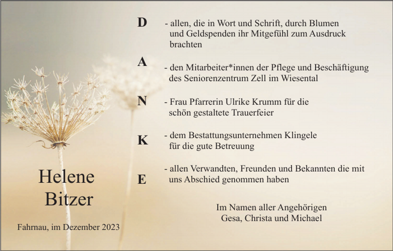 <p>D<br />A</p><p>Helene<br />Bitzer<br />Fahrnau, im Dezember 2023</p><p>- allen, die in Wort und Schrift, durch Blumen<br />und Geldspenden ihr Mitgefühl zum Ausdruck<br />brachten<br />- den Mitarbeiter*innen der Pflege und Beschäftigung<br />des Seniorenzentrum Zell im Wiesental</p><p>N</p><p>- Frau Pfarrerin Ulrike Krumm für die<br />schön gestaltete Trauerfeier</p><p>K</p><p>- dem Bestattungsunternehmen Klingele<br />für die gute Betreuung</p><p>E</p><p>- allen Verwandten, Freunden und Bekannten die mit<br />uns Abschied genommen haben<br />Im Namen aller Angehörigen<br />Gesa, Christa und Michael</p>