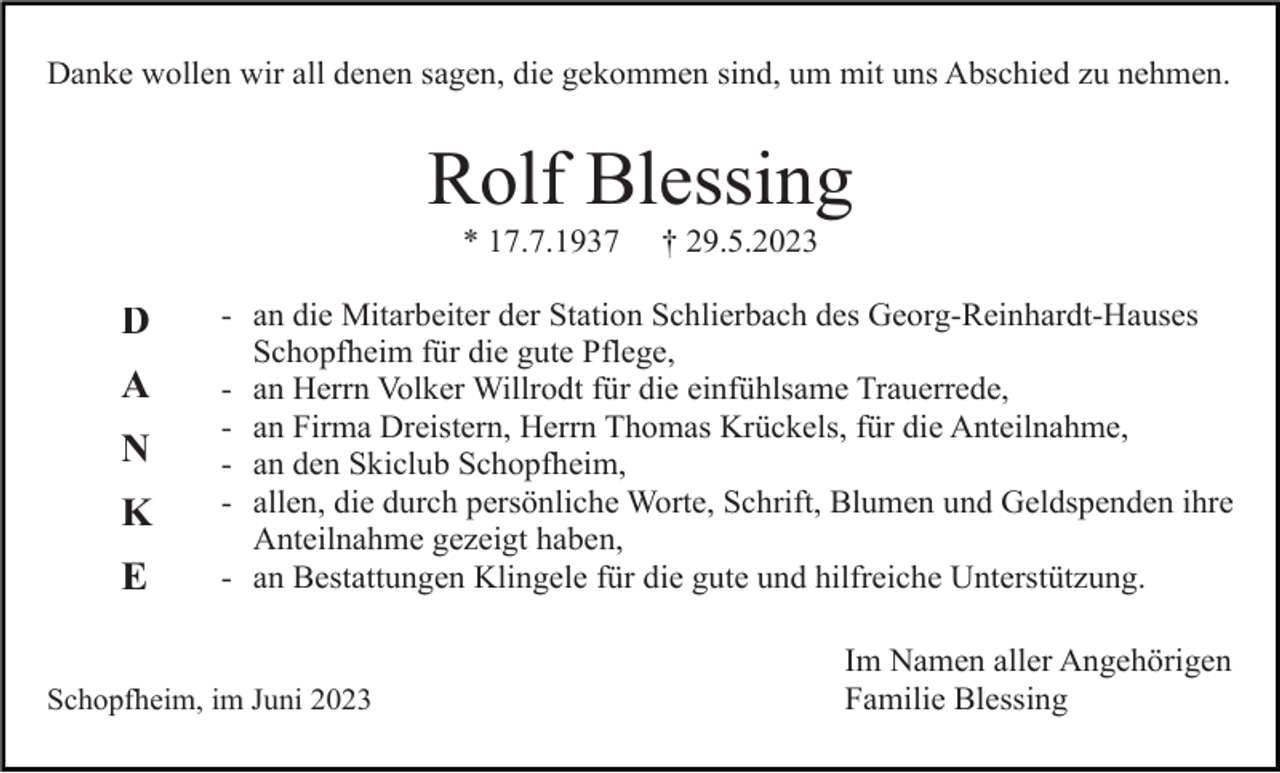 <p>Danke wollen wir all denen sagen, die gekommen sind, um mit uns Abschied zu nehmen.</p><p>Rolf Blessing<br />* 17.7.1937</p><p>D<br />A<br />N<br />K<br />E</p><p>† 29.5.2023</p><p>- an die Mitarbeiter der Station Schlierbach des Georg-Reinhardt-Hauses<br />Schopfheim für die gute Pflege,<br />- an Herrn Volker Willrodt für die einfühlsame Trauerrede,<br />- an Firma Dreistern, Herrn Thomas Krückels, für die Anteilnahme,<br />- an den Skiclub Schopfheim,<br />- allen, die durch persönliche Worte, Schrift, Blumen und Geldspenden ihre<br />Anteilnahme gezeigt haben,<br />- an Bestattungen Klingele für die gute und hilfreiche Unterstützung.</p><p>Schopfheim, im Juni 2023</p><p>Im Namen aller Angehörigen<br />Familie Blessing</p>
