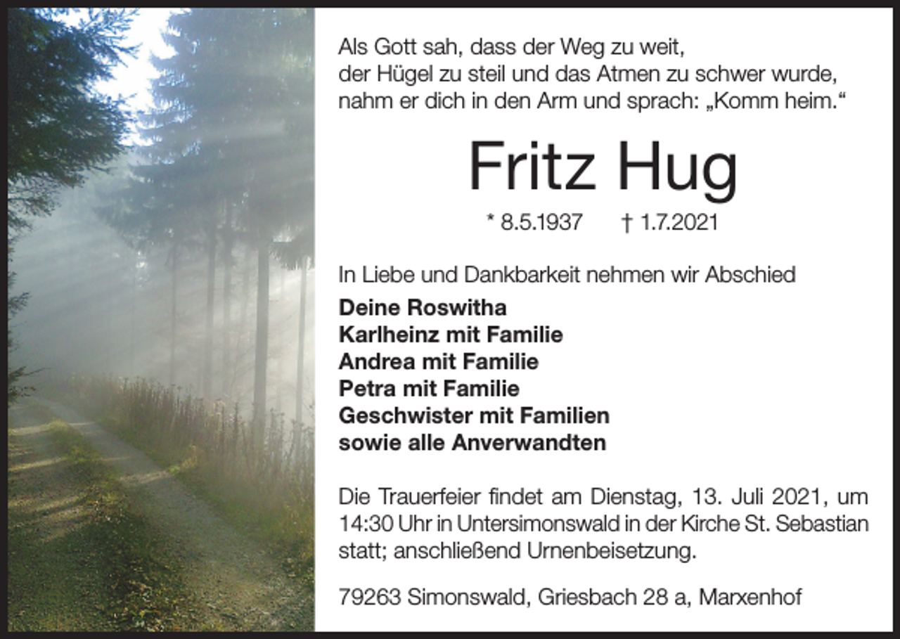 <p>Als Gott sah, dass der Weg zu weit,<br />der Hügel zu steil und das Atmen zu schwer wurde,<br />nahm er dich in den Arm und sprach: „Komm heim.“</p><p>Fritz Hug<br />* 8.5.1937</p><p>† 1.7.2021</p><p>In Liebe und Dankbarkeit nehmen wir Abschied<br />Deine Roswitha<br />Karlheinz mit Familie<br />Andrea mit Familie<br />Petra mit Familie<br />Geschwister mit Familien<br />sowie alle Anverwandten<br />Die Trauerfeier findet am Dienstag, 13. Juli 2021, um<br />14:30 Uhr in Untersimonswald in der Kirche St. Sebastian<br />statt; anschließend Urnenbeisetzung.<br />79263 Simonswald, Griesbach 28 a, Marxenhof</p>