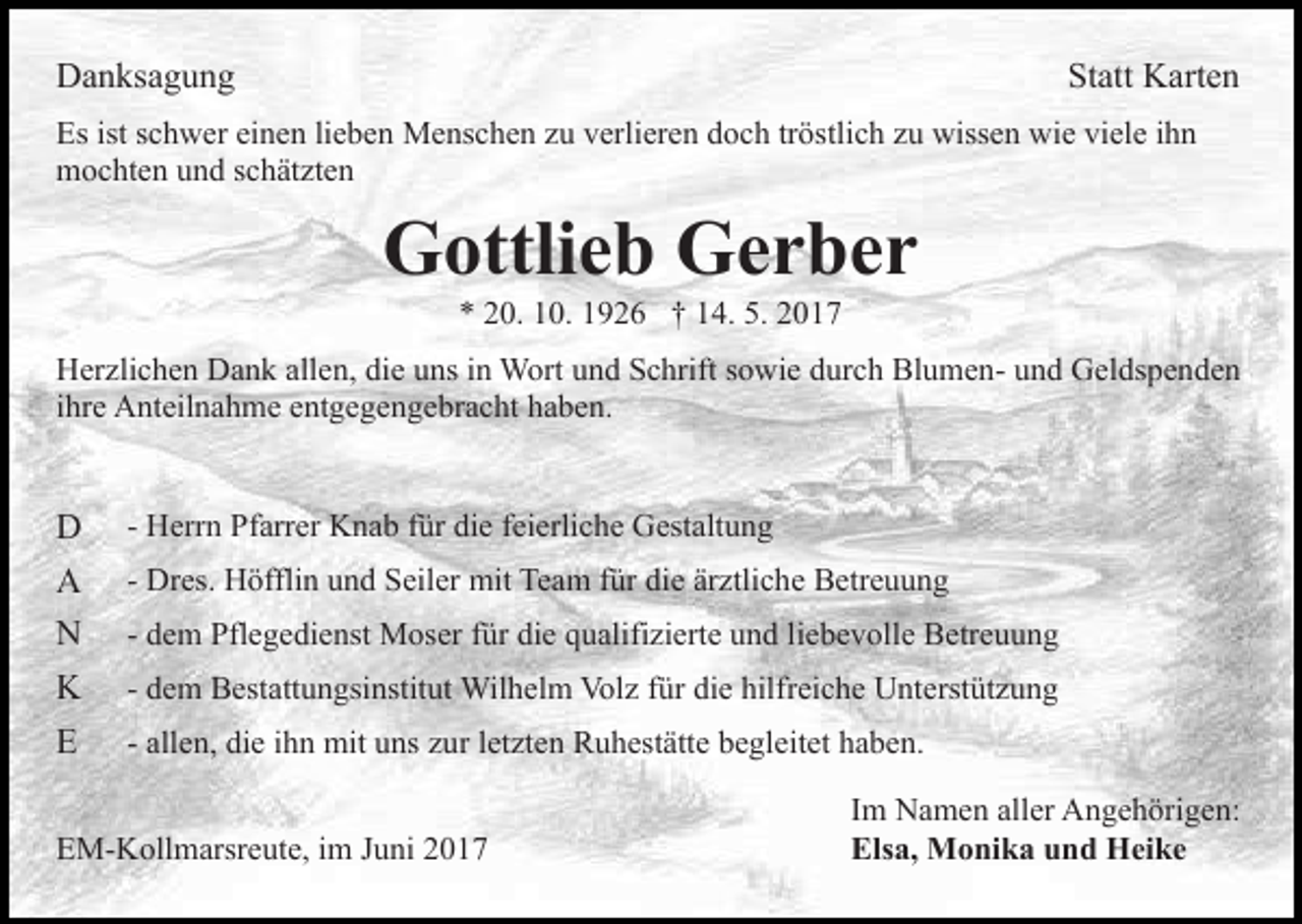 <p>DDanksagung<br />a n ks a g u n g</p><p>Statt<br />St att KKarten<br />art e n</p><p>Es<br />c h w er eieinen<br />n e n lilieben<br />e b e n Menschen<br />M e ns c h e n zu<br />z u verlieren<br />v erli er e n doch<br />do c h trtröstlich<br />östli c h zzu<br />u wissen<br />wiss e n wie<br />w i e viele<br />vi el e iihn<br />hn<br />Esist<br />istsschwer<br />mmochten<br />o c ht e n uund<br />n d s schätzten<br />c h ät zt e n</p><p>G ottli e b GGerber<br />er ber<br />Gottlieb<br />** 220.<br />0. 110.<br />0. 11926<br />9 2 6 †† 114.<br />4. 5.<br />5. 22</p><p>allen,<br />HHerzlichen<br />er zli c h e n DDank<br />a n k all<br />e n, didiee uns<br />u ns iinn Wort<br />W ort und<br />u n d Schrift<br />S c hrift sowie<br />s o wi e durch<br />d ur c h BlumenBl u m e n- und<br />u nd Geldspenden<br />G el ds p e n d e n<br />ihre<br />i hr e Anteilnahme<br />A nt eil n a h m e entgegengebracht<br />e nt g e g en g e br a c ht hhaben.<br />a b e n.</p><p>D<br />D<br />AA<br />NN<br />KK<br />EE</p><p>- Herrn<br />H err n Pfarrer<br />Pf arr er Knab<br />K n a b ffür<br />ür di<br />die<br />e ffeierliche<br />ei erli c h e Gestaltung<br />G est alt u n g<br />- Dres.<br />Dr es. Höfflin<br />H öffli n und<br />u n d Seiler<br />S eil er mit<br />mit Team<br />Te a m für<br />f ür die<br />di e ärztliche<br />är ztli c he Betreuung<br />B etr e u u n g<br />- dem<br />d e m Pflegedienst<br />Pfl e g e di e nst Moser<br />M os er für<br />f ür die<br />di e qualifizierte<br />q u alifi zi ert e und<br />u n d liebevolle<br />li e b e v oll e Betreuung<br />B etr e u u n g<br />- dem<br />d e m Bestattungsinstitut<br />B est att u n gsi nstit ut Wil<br />Wilhelm<br />h el m Vol<br />Volz<br />z f ür<br />fürdidie<br />e hilf<br />hilfreiche<br />r ei c h e Unterstützung<br />U nt erst üt z u n g<br />- allen,<br />all e n, die<br />di e iihn<br />h n mit<br />mit uns<br />u ns zur<br />z ur lletzten<br />et zt e n Ruhestätte<br />R u h est ätt e begleitet<br />b e gl eit et haben.<br />h a b e n.</p><p>EEM-Kollmarsreute,<br />M- K oll m arsr e ut e, i im<br />m JJuni<br />u ni 22</p><p>IImm Namen<br />N a m e n aller<br />all er Angehörigen:<br />A n g e h örig e n:<br />Els<br />Elsa,<br />a, Monika<br />M o ni k a uund<br />n d Heike<br />H ei k e</p>