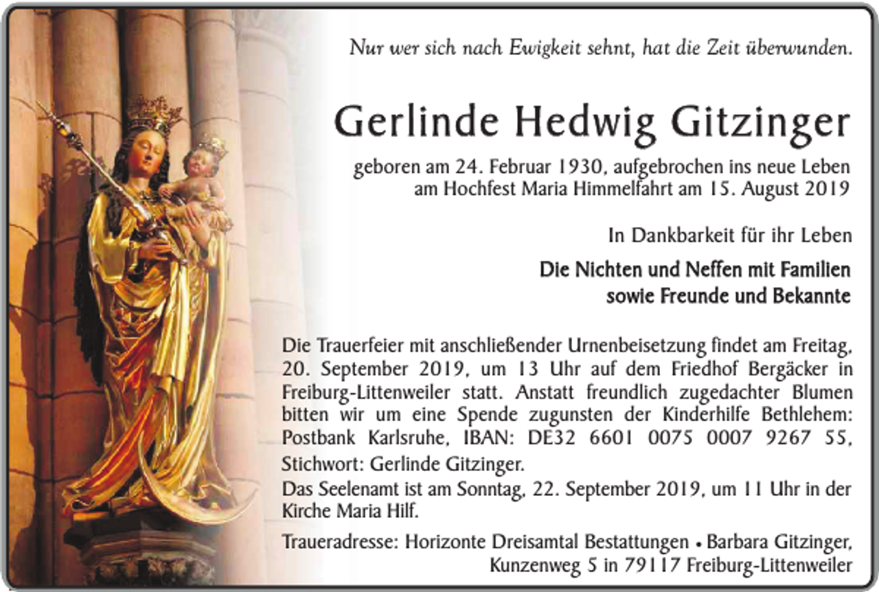 <p>Nur wer sich nach Ewigkeit sehnt, hat die Zeit überwunden.</p><p>Gerlinde Hedwig Gitzinger<br />geboren am 24. Februar 1930, aufgebrochen ins neue Leben<br />am Hochfest Maria Himmelfahrt am 15. August 2019</p><p>In Dankbarkeit für ihr Leben<br />Die Nichten und Neffen mit Familien<br />sowie Freunde und Bekannte<br />Die Trauerfeier mit anschließender Urnenbeisetzung findet am Freitag,<br />20. September 2019, um 13 Uhr auf dem Friedhof Bergäcker in<br />Freiburg-Littenweiler statt. Anstatt freundlich zugedachter Blumen<br />bitten wir um eine Spende zugunsten der Kinderhilfe Bethlehem:<br />Postbank Karlsruhe, IBAN: DE32 6601 0075 0007 9267 55,<br />Stichwort: Gerlinde Gitzinger.<br />Das Seelenamt ist am Sonntag, 22. September 2019, um 11 Uhr in der<br />Kirche Maria Hilf.<br />Traueradresse: Horizonte Dreisamtal Bestattungen ¥ Barbara Gitzinger,<br />Kunzenweg 5 in 79117 Freiburg-Littenweiler</p>