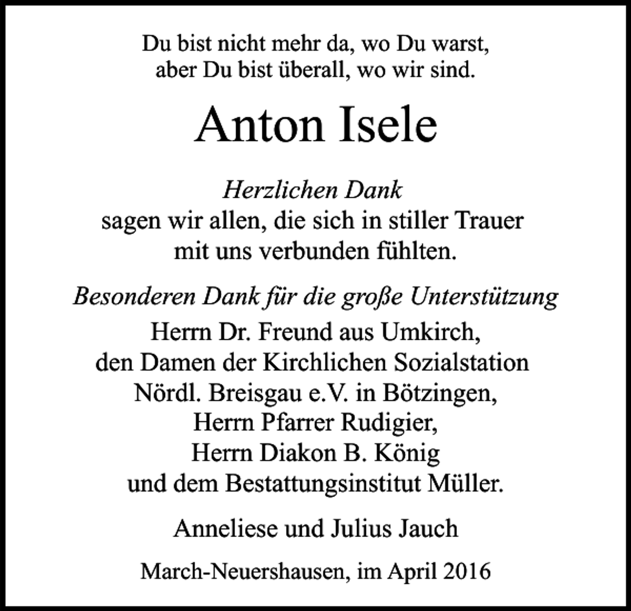<p>Du bist nicht mehr da, wo Du warst,<br />aber Du bist überall, wo wir sind.</p><p>Anton Isele<br />Herzlichen Dank<br />sagen wir allen, die sich in stiller Trauer<br />mit uns verbunden fühlten.<br />Besonderen Dank für die große Unterstützung<br />Herrn Dr. Freund aus Umkirch,<br />den Damen der Kirchlichen Sozialstation<br />Nördl. Breisgau e.V. in Bötzingen,<br />Herrn Pfarrer Rudigier,<br />Herrn Diakon B. König<br />und dem Bestattungsinstitut Müller.<br />Anneliese und Julius Jauch<br />March-Neuershausen, im April 2016</p>