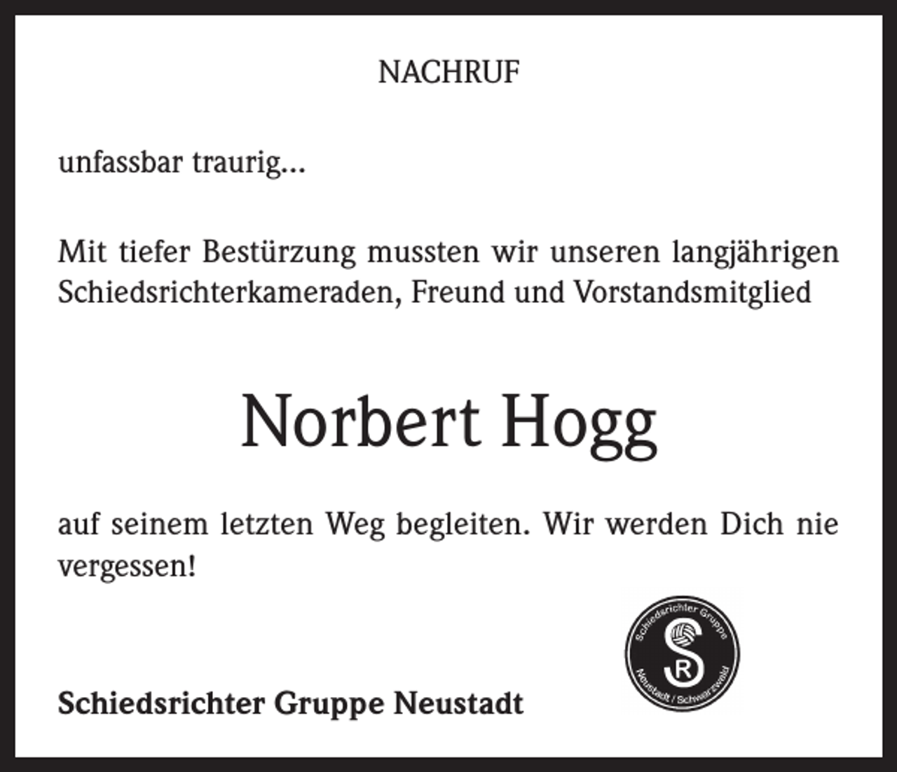 <p>NACHRUF<br />unfassbar traurig…<br />Mit tiefer Bestürzung mussten wir unseren langjährigen<br />Schiedsrichterkameraden, Freund und Vorstandsmitglied</p><p>Norbert Hogg<br />auf seinem letzten Weg begleiten. Wir werden Dich nie<br />vergessen!</p><p>Schiedsrichter Gruppe Neustadt</p>