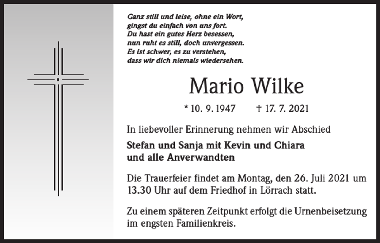 <p>Ganz still und leise, ohne ein Wort,<br />gingst du einfach von uns fort.<br />Du hast ein gutes Herz besessen,<br />nun ruht es still, doch unvergessen.<br />Es ist schwer, es zu verstehen,<br />dass wir dich niemals wiedersehen.</p><p>Mario Wilke<br />* 10. 9. 1947 † 17. 7. 2021</p><p>In liebevoller Erinnerung nehmen wir Abschied<br />Stefan und Sanja mit Kevin und Chiara<br />und alle Anverwandten<br />Die Trauerfeier findet am Montag, den 26. Juli 2021 um<br />13.30 Uhr auf dem Friedhof in Lörrach statt.<br />Zu einem späteren Zeitpunkt erfolgt die Urnen­bei­setzung<br />im engsten Familienkreis.</p>