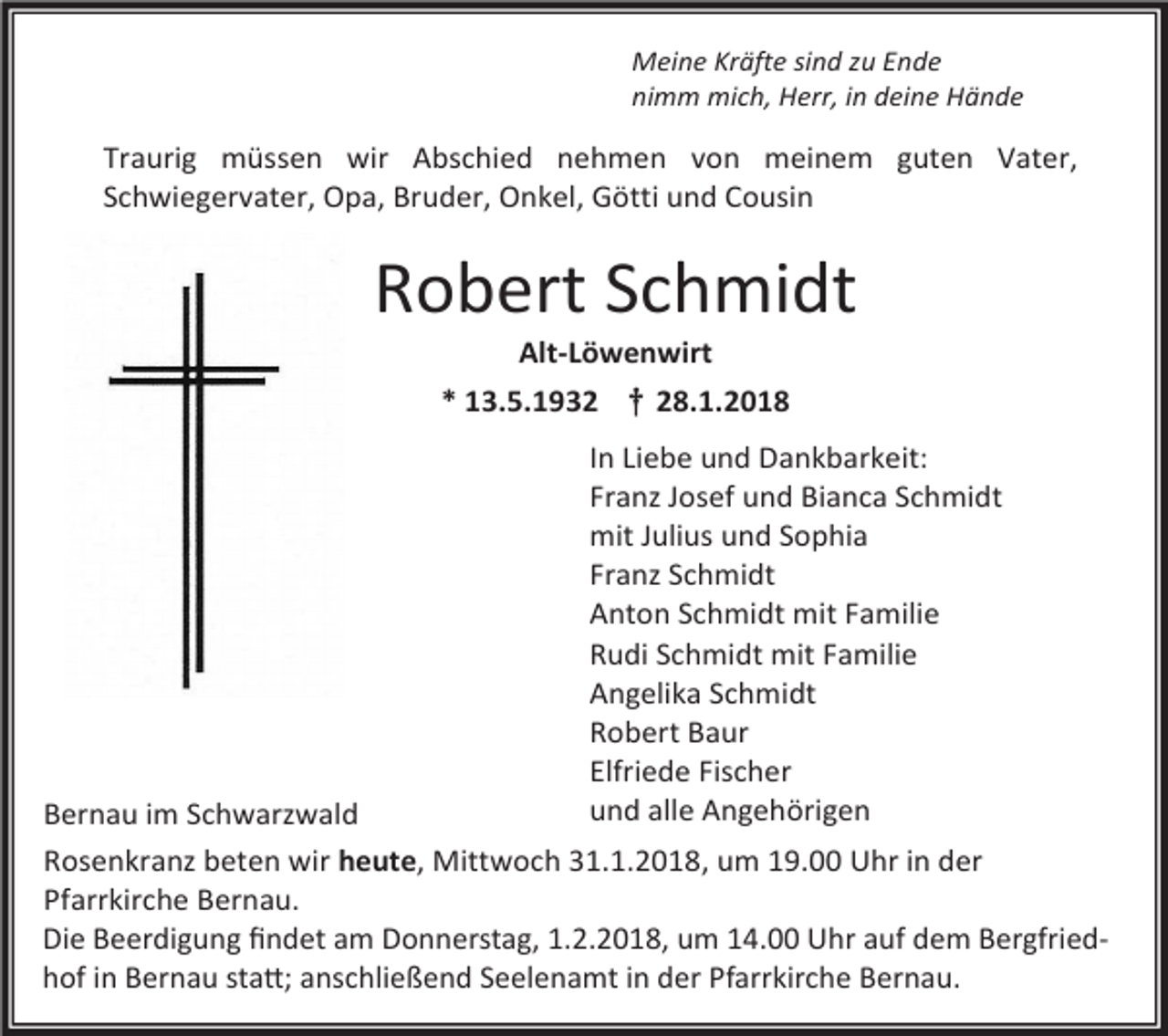 <p>Meine Kräfte sind zu Ende<br />nimm mich, Herr, in deine Hände</p><p>Traurig müssen wir Abschied nehmen von meinem guten Vater,<br />Schwiegervater, Opa, Bruder, Onkel, Götti und Cousin<br />guten Mutter, Schwiegermutter, Oma, Schwester, Tante und Gotti</p><p>Robert Schmidt<br />Alt-Löwenwirt</p><p>* 13.5.1932 † 28.1.2018<br />In Liebe und Dankbarkeit:<br />Franz Josef und Bianca Schmidt<br />mit Julius und Sophia<br />Franz Schmidt<br />Anton Schmidt mit Familie<br />Rudi Schmidt mit Familie<br />Angelika Schmidt<br />Robert Baur<br />Elfriede Fischer<br />und alle Angehörigen</p><p>Bernau im Schwarzwald<br />Rosenkranz beten wir heute, Mittwoch 31.1.2018, um 19.00 Uhr in der<br />Pfarrkirche Bernau.<br />Beerdigung findet<br />findet am<br />am Donnerstag,<br />Freitag, 1.2.2017,<br />um um<br />14.00<br />UhrUhr<br />auf auf<br />demdem<br />Bergfriedhof<br />Die Beerdigung<br />1.2.2018,<br />14.00<br />Bergfriedin Bernau<br />statt;<br />anschließend<br />Seelenamt<br />in der<br />Pfarrkirche<br />Bernau.<br />hof<br />in Bernau<br />statt;<br />anschließend<br />Seelenamt<br />in der<br />Pfarrkirche<br />Bernau.</p>