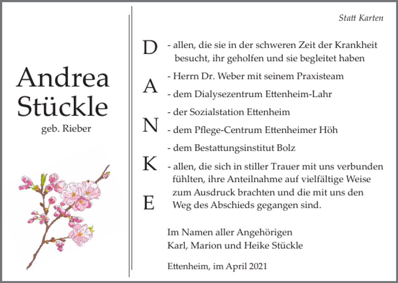 <p>Sta� Karten</p><p>D</p><p>Andrea<br />Stückle<br />geb. Rieber</p><p>A<br />N</p><p>­ allen, die sie in der schweren Zeit der Krankheit<br />besucht, ihr geholfen und sie begleitet haben<br />­ Herrn Dr. Weber mit seinem Praxisteam<br />­ dem Dialysezentrum E�enheim­Lahr<br />­ der Sozialstation E�enheim<br />­ dem Pﬂege­Centrum E�enheimer Höh<br />­ dem Besta�ungsinstitut Bolz</p><p>K<br />E</p><p>­ allen, die sich in stiller Trauer mit uns verbunden<br />fühlten, ihre Anteilnahme auf vielfältige Weise<br />zum Ausdruck brachten und die mit uns den<br />Weg des Abschieds gegangen sind.<br />Im Namen aller Angehörigen<br />Karl, Marion und Heike Stückle<br />E�enheim, im April 2021</p>