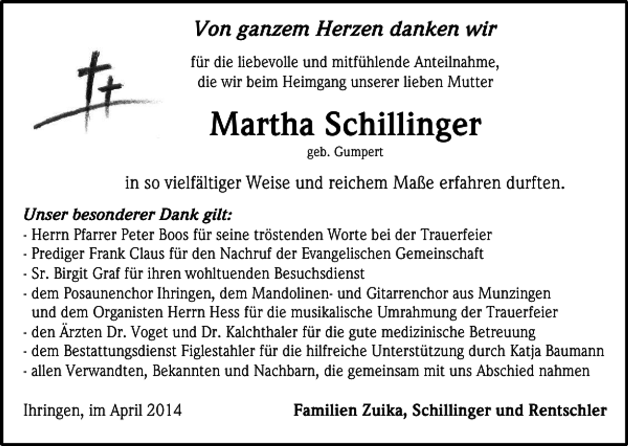 <p>Von ganzem Herzen danken wir<br />für die liebevolle und mitfühlende Anteilnahme,<br />die wir beim Heimgang unserer lieben Mutter</p><p>Martha Schillinger<br />geb. Gumpert</p><p>in so vielfältiger Weise und reichem Maße erfahren durften.<br />Unser besonderer Dank gilt:<br />- Herrn Pfarrer Peter Boos für seine tröstenden Worte bei der Trauerfeier<br />- Prediger Frank Claus für den Nachruf der Evangelischen Gemeinschaft<br />- Sr. Birgit Graf für ihren wohltuenden Besuchsdienst<br />- dem Posaunenchor Ihringen, dem Mandolinen- und Gitarrenchor aus Munzingen<br />und dem Organisten Herrn Hess für die musikalische Umrahmung der Trauerfeier<br />- den Ärzten Dr. Voget und Dr. Kalchthaler für die gute medizinische Betreuung<br />- dem Bestattungsdienst Figlestahler für die hilfreiche Unterstützung durch Katja Baumann<br />- allen Verwandten, Bekannten und Nachbarn, die gemeinsam mit uns Abschied nahmen<br />Ihringen, im April 2014</p><p>Familien Zuika, Schillinger und Rentschler</p>